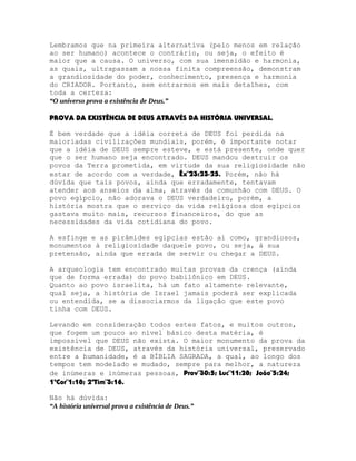 Lembramos que na primeira alternativa (pelo menos em relação
ao ser humano) acontece o contrário, ou seja, o efeito é
maior que a causa. O universo, com sua imensidão e harmonia,
as quais, ultrapassam a nossa finita compreensão, demonstram
a grandiosidade do poder, conhecimento, presença e harmonia
do CRIADOR. Portanto, sem entrarmos em mais detalhes, com
toda a certeza:
“O universo prova a existência de Deus.”
PROVA DA EXISTÊNCIA DE DEUS ATRAVÉS DA HISTÓRIA UNIVERSAL.
É bem verdade que a idéia correta de DEUS foi perdida na
maioriadas civilizações mundiais, porém, é importante notar
que a idéia de DEUS sempre esteve, e está presente, onde quer
que o ser humano seja encontrado. DEUS mandou destruir os
povos da Terra prometida, em virtude da sua religiosidade não
estar de acordo com a verdade, Êx¨23:23-25. Porém, não há
dúvida que tais povos, ainda que erradamente, tentavam
atender aos anseios da alma, através da comunhão com DEUS. O
povo egípcio, não adorava o DEUS verdadeiro, porém, a
história mostra que o serviço da vida religiosa dos egípcios
gastava muito mais, recursos financeiros, do que as
necessidades da vida cotidiana do povo.
A esfinge e as pirâmides egípcias estão aí como, grandiosos,
monumentos à religiosidade daquele povo, ou seja, à sua
pretensão, ainda que errada de servir ou chegar a DEUS.
A arqueologia tem encontrado muitas provas da crença (ainda
que de forma errada) do povo babilônico em DEUS.
Quanto ao povo israelita, há um fato altamente relevante,
qual seja, a história de Israel jamais poderá ser explicada
ou entendida, se a dissociarmos da ligação que este povo
tinha com DEUS.
Levando em consideração todos estes fatos, e muitos outros,
que fogem um pouco ao nível básico desta matéria, é
impossível que DEUS não exista. O maior monumento da prova da
existência de DEUS, através da história universal, preservado
entre a humanidade, é a BÍBLIA SAGRADA, a qual, ao longo dos
tempos tem modelado e mudado, sempre para melhor, a natureza
de inúmeras e inúmeras pessoas, Prov¨30:5; Luc¨11:28; João¨5:24;
1ªCor¨1:18; 2ªTim¨3:16.
Não há dúvida:
“A história universal prova a existência de Deus.”

 