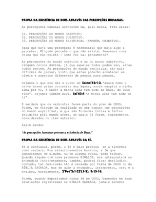 PROVA DA EXISTÊNCIA DE DEUS ATRAVÉS DAS PERCEPÇÕES HUMANAS.
As percepções humanas acontecem em, pelo menos, três áreas:
01, PERCEPÇÕES DO MUNDO OBJETIVO.
02, PERCEPÇÕES DO MUNDO SUBJETIVO.
03, PERCEPÇÕES DO MUNDO ESPIRITUAL (TAMBÉM, OBJETIVO).
Para que haja uma percepção é necessário que haja algo a
perceber. Ninguém percebe o que não existe. Pensemos numa
coisa que não existe¨! Como foi tal pensamento?
As percepções do mundo objetivo e as do mundo subjetivo,
ninguém coloca dúvida, já que aquelas todos podem ver, estas
todos sentem. As percepções do mundo espiritual são mais
difíceis de provar, visto que estas poderão acontecer em
níveis e aspectos diferentes de pessoa para pessoa.
Vejamos o que nos diz o autor do Salmo¨42:1-2, “Assim como o
cervo brama pelas correntes das águas, assim suspira a minha
alma por ti, ó DEUS! a minha alma tem sede de DEUS, do DEUS
vivo”. Vejamos também Davi, Sal¨63:1 “A minha alma tem sede de
ti”.
É verdade que os salmistas fazem parte do povo de DEUS.
Porém, em virtude da realidade do ser humano ter percepções
do mundo espiritual, é que são formadas tantas e tantas
religiões pelo mundo afora, as quais já foram, rapidamente,
consideradas no item anterior.
Assim sendo:
“As percepções humanas provam a existência de Deus.”
PROVA DA EXISTÊNCIA DE DEUS ATRAVÉS DA FÉ.
Fé é confiança, porém, a fé é mais precisa se a tivermos
como certeza. Nos relacionamentos humanos, a fé que
depositamos em alguém, ou em alguma coisa, pode falhar.
Quando alguém crê numa promessa BÍBLICA, mas interpretada ou
entendida incorretamente, também, poderá ficar desiludido,
contudo, tal desilusão não é causada por falha de DEUS ou da
BÍBLIA SAGRADA, mas de quem a entendeu, interpretou, creu e a
ensinou, erradamente, 2ªPed¨2:1-22¨(1-3), 3:15-16.
Porém, quando depositamos nossa fé em DEUS, baseados em suas
revelações registradas na BÍBLIA SAGRADA, jamais seremos

 