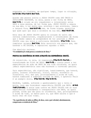 enganados ou iludidos, em qualquer tempo, lugar ou situação,
Sal¨37:28; 2ªCor¨4:8-9; Heb¨13:5.
Quando uma pessoa aceita a JESUS CRISTO como SEU ÚNICO E
SUFICIENTE SALVADOR, ou seja, passa a ser filha de DEUS,
João¨1:12, é criado um elo inquebrável e interminável entre
DEUS e essa pessoa, de tal forma que, JESUS CRISTO a segura
na sua mão, a tal ponto que, aconteça o que acontecer, jamais
a lançará fora, João¨6:37-40, nem, de forma alguma, permitirá
que quem quer que seja a arrebate da sua mão, João¨10:27-30.
Esta obra de JESUS CRISTO opera no coração do salvo uma
certeza indestrutível, inquebrantável e interminável de forma
que o mesmo jamais se arrependerá de ter aceitado a JESUS
CRISTO como seu único e suficiente SALVADOR, 2ªCor¨7:10. Para
completar vejamos Heb¨11:6. Este versículo nos mostra que, não
havendo a FÉ CRISTÃ, é impossível agradar a DEUS.
Com absoluta certeza:
“A verdadeira fé cristã prova a existência de Deus.”
PROVA DA EXISTÊNCIA DE DEUS ATRAVÉS DA EXPERIÊNCIA CRISTÃ.
Já convertido, ou seja, já regenerado, 2ªCor¨5:17; Tito¨3:5, e
transformado em filho de DEUS, João¨1:12, o crente passa a ter
experiências da ação de DEUS em sua vida cotidiana, as quais
jamais experimentaria caso não houvesse a conversão genuína.
Tais experiências, não significam, taxativamente, que haverá,
pleno, sucesso intelectual, físico, social, econômico ou
financeiro, etc, mas que, principalmente e acima de tudo,
haverá submissão à soberana vontade de DEUS, o apóstolo Paulo
é um exemplo disto, 2ªCor¨4:8-18; Filip¨4:10-13.
Estêvão, também, sofrendo o apedrejamento que o levou à
morte, teve uma formidável experiência CRISTÃ com DEUS, At¨6:87:60¨(7:54-60). E assim cada crente em JESUS CRISTO tem as suas
experiências formidáveis e inesquecíveis com DEUS, as quais
provam, ainda que não para os incrédulos, mas, principalmente
e acima de tudo, ao menos para si, que DEUS existe e que é
muito real em suas vidas.
“As experiências de todos os filhos de deus, com o pai celestial, absolutamente,
comprovam a existência de Deus.”

 