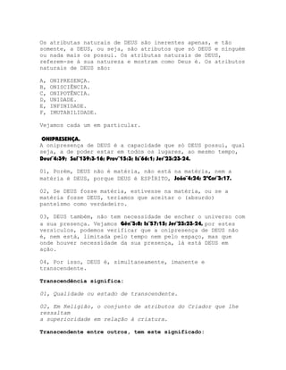 Os atributas naturais de DEUS são inerentes apenas, e tão
somente, a DEUS, ou seja, são atributos que só DEUS e ninguém
ou nada mais os possui. Os atributas naturais de DEUS,
referem-se à sua natureza e mostram como Deus é. Os atributos
naturais de DEUS são:
A,
B,
C,
D,
E,
F,

ONIPRESENÇA.
ONISCIÊNCIA.
ONIPOTÊNCIA.
UNIDADE.
INFINIDADE.
IMUTABILIDADE.

Vejamos cada um em particular.
ONIPRESENÇA.
A onipresença de DEUS é a capacidade que só DEUS possui, qual
seja, a de poder estar em todos os lugares, ao mesmo tempo,
Deut¨4:39; Sal¨139:3-16; Prov¨15:3; Is¨66:1; Jer¨23:23-24.
01, Porém, DEUS não é matéria, não está na matéria, nem a
matéria é DEUS, porque DEUS é ESPÍRITO, João¨4:24; 2ªCor¨3:17.
02, Se DEUS fosse matéria, estivesse na matéria, ou se a
matéria fosse DEUS, teríamos que aceitar o (absurdo)
panteísmo como verdadeiro.
03, DEUS também, não tem necessidade de encher o universo com
a sua presença. Vejamos Gên¨3:8; Is¨57:15; Jer¨23:23-24, por estes
versículos, podemos verificar que a onipresença de DEUS não
é, nem está, limitada pelo tempo nem pelo espaço, mas que
onde houver necessidade da sua presença, lá está DEUS em
ação.
04, Por isso, DEUS é, simultaneamente, imanente e
transcendente.
Transcendência significa:
01, Qualidade ou estado de transcendente.
02, Em Religião, o conjunto de atributos do Criador que lhe
ressaltam
a superioridade em relação à criatura.
Transcendente entre outros, tem este significado:

 