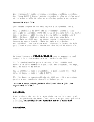 Que transcende; muito elevado; superior, sublime, excelso.
Por isso, DEUS é infinitamente superior a nós, ou seja, está
muito acima e além de nós, em essência, poder e majestade.
Imanência significa:
Que existe sempre em um dado objeto e inseparável dele.
Mas, a imanência de DEUS não se restringe apenas a esta
definição de Aurélio. DEUS não está em nenhuma matéria, muito
menos na nossa, além disso, a nossa matéria também não é
DEUS. Contudo, DEUS age junto de nós e em nós. Pela
capacidade de DEUS ser, ao mesmo tempo, transcendente e
imanente, tem a possibilidade de agir a distâncias
astronômicas, sem que essa ação longínqua o impeça de agir
particular e concomitantemente em cada um ou em todos nós.

Vejamos novamente Is¨57:15; Jer¨23:23-24, para gravarmos o real
conceito da transcendência e da imanência de DEUS.
01, A transcendência pura é deísmo, o qual ensina que,
haveria um DEUS distante e por isso, inalcançável, ou seja,
fora do alcance do homem.
02, A imanência pura é panteísmo, o qual ensina que, DEUS
está em tudo, é tudo e tudo é DEUS.
03, Por isso, a transcendência de DEUS destrói o panteísmo
puro e a sua imanência destrói o deísmo puro.
“Graças a DEUS porque podemos desfrutar desta gloriosa
capacidade DIVINA.”
ONISCIÊNCIA.
A onisciência de DEUS é a capacidade que só DEUS tem, qual
seja, a capacidade de saber tudo, quanto ao passado, presente
e futuro, 1ºReis¨8:39; Sal¨139:1-4; Mat¨6:8; Heb¨4:13; 1ªJoão¨3:20.
ONIPOTÊNCIA.

 