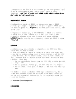 A onipotência de DEUS é a capacidade que só DEUS possui, qual
seja, a capacidade de ter todo o poder (DEUS é TodoPoderoso), Gên¨17:1; Is¨43:13, 45:7; Sal¨68:14, 91:1; Ez¨1:24; Mat¨19:26;
Mar¨14:36; Luc¨1:37; Apoc¨21:22.
ONIPOTÊNCIA MORAL.
A onipotência moral de DEUS é a capacidade que só DEUS
possui, qual seja, a capacidade de jamais pecar. DEUS não é,
nem tentado pelo mal, Tiago¨1:13. Se DEUS cometesse pecado, não
seria DEUS.
É importante notar que, a ONIPOTÊNCIA de DEUS está sempre
voltada para o bem, jamais para o mal, não poderia ser
diferente, porque a sua benignidade dura para sempre,
Sal¨136:1-26, não poderia ser diferente, visto que DEUS é amor,
1ªJoão¨4:8.
UNIDADE.
A onipresença, onisciência e onipotência de DEUS nos dão a
idéia real da sua unidade.
Na sua onipresença, temos a presença de DEUS onde quer que
seja. Na sua onisciência, temos o conhecimento total de DEUS
acerca de tudo. Na sua onipotência, temos o poder ilimitado
DEUS. Somados aos atributos morais que serão estudados daqui
a pouco, vemos que:
• Na sua santidade, temos que, em DEUS não há nada que não
seja santo.
• Na sua justiça, temos que, em DEUS não há nada injusto.
• No seu amor, temos que, em DEUS não há nada que não seja
amor.
Com todos os seus atributos, DEUS age uniformemente, de tal
forma que, quando no uso de qualquer um de seus atributos,
não há neutralização, diminuição ou contradição alguma com
todos os demais.
“A unidade de Deus é sem paralelo.”
INFINIDADE.

 