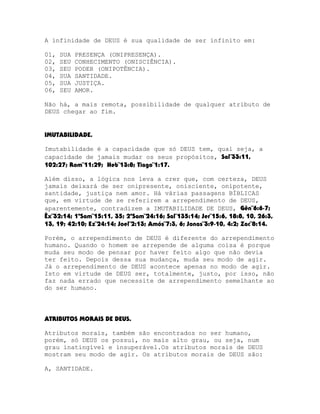 A infinidade de DEUS é sua qualidade de ser infinito em:
01,
02,
03,
04,
05,
06,

SUA
SEU
SEU
SUA
SUA
SEU

PRESENÇA (ONIPRESENÇA).
CONHECIMENTO (ONISCIÊNCIA).
PODER (ONIPOTÊNCIA).
SANTIDADE.
JUSTIÇA.
AMOR.

Não há, a mais remota, possibilidade de qualquer atributo de
DEUS chegar ao fim.
IMUTABILIDADE.
Imutabilidade é a capacidade que só DEUS tem, qual seja, a
capacidade de jamais mudar os seus propósitos, Sal¨33:11,
102:27; Rom¨11:29; Heb¨13:8; Tiago¨1:17.
Além disso, a lógica nos leva a crer que, com certeza, DEUS
jamais deixará de ser onipresente, onisciente, onipotente,
santidade, justiça nem amor. Há várias passagens BÍBLICAS
que, em virtude de se referirem a arrependimento de DEUS,
aparentemente, contradizem a IMUTABILIDADE DE DEUS, Gên¨6:6-7;
Êx¨32:14; 1ºSam¨15:11, 35; 2ºSam¨24:16; Sal¨135:14; Jer¨15:6, 18:8, 10, 26:3,
13, 19; 42:10; Ez¨24:14; Joel¨2:13; Amós¨7:3, 6; Jonas¨3:9-10, 4:2; Zac¨8:14.
Porém, o arrependimento de DEUS é diferente do arrependimento
humano. Quando o homem se arrepende de alguma coisa é porque
muda seu modo de pensar por haver feito algo que não devia
ter feito. Depois dessa sua mudança, muda seu modo de agir.
Já o arrependimento de DEUS acontece apenas no modo de agir.
Isto em virtude de DEUS ser, totalmente, justo, por isso, não
faz nada errado que necessite de arrependimento semelhante ao
do ser humano.

ATRIBUTOS MORAIS DE DEUS.
Atributos morais, também são encontrados no ser humano,
porém, só DEUS os possui, no mais alto grau, ou seja, num
grau inatingível e insuperável.Os atributos morais de DEUS
mostram seu modo de agir. Os atributos morais de DEUS são:
A, SANTIDADE.

 