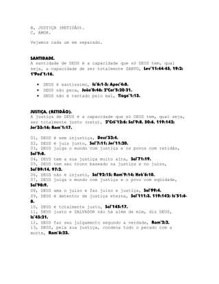 B, JUSTIÇA (RETIDÃO).
C, AMOR.
Vejamos cada um em separado.
SANTIDADE.
A santidade de DEUS é a capacidade que só DEUS tem, qual
seja, a capacidade de ser totalmente SANTO, Lev¨11:44-45, 19:2;
1ªPed¨1:16.
•
•
•

DEUS é santíssimo, Is¨6:1-3; Apoc¨4:8.
DEUS não peca, João¨8:46; 2ªCor¨5:20-21.
DEUS não é tentado pelo mal, Tiago¨1:13.

JUSTIÇA, (RETIDÃO).
A justiça de DEUS é a capacidade que só DEUS tem, qual seja,
ser totalmente justo (reto), 2ºCrô¨12:6; Sal¨9:8, 50:6, 119:142;
Jer¨33:16; Rom¨1:17.
01, DEUS é sem injustiça, Deut¨32:4.
02, DEUS é juiz justo, Sal¨7:11; Jer¨11:20.
03, DEUS julga o mundo com justiça e os povos com retidão,
Sal¨9:8.
04, DEUS tem a sua justiça muito alta, Sal¨71:19.
05, DEUS tem seu trono baseado na justiça e no juízo,
Sal¨89:14, 97:2.
06, DEUS não é injusto, Sal¨92:15; Rom¨9:14; Heb¨6:10.
07, DEUS julga o mundo com justiça e o povo com eqüidade,
Sal¨98:9.
08, DEUS ama o juízo e faz juízo e justiça, Sal¨99:4.
09, DEUS é detentor de justiça eterna, Sal¨111:3, 119:142; Is¨51:68.
10, DEUS é totalmente justo, Sal¨145:17.
11, DEUS justo e SALVADOR não há além de mim, diz DEUS,
Is¨45:21.
12, DEUS faz seu julgamento segundo a verdade, Rom¨2:2.
13, DEUS, pela sua justiça, condena todo o pecado com a
morte, Rom¨6:23.

 