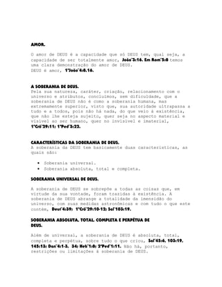 AMOR.
O amor de DEUS é a capacidade que só DEUS tem, qual seja, a
capacidade de ser totalmente amor, João¨3:16. Em Rom¨5:8 temos
uma clara demonstração do amor de DEUS.
DEUS é amor, 1ªJoão¨4:8,16.
A SOBERANIA DE DEUS.
Pela sua natureza, caráter, criação, relacionamento com o
universo e atributos, concluímos, sem dificuldade, que a
soberania de DEUS não é como a soberania humana, mas
extremamente superior, visto que, sua autoridade ultrapassa a
tudo e a todos, pois não há nada, do que veio à existência,
que não lhe esteja sujeito, quer seja no aspecto material e
visível ao ser humano, quer no invisível e imaterial,
1ºCrô¨29:11; 1ªPed¨3:22.
CARACTERÍSTICAS DA SOBERANIA DE DEUS.
A soberania da DEUS tem basicamente duas características, as
quais são:
•
•

Soberania universal.
Soberania absoluta, total e completa.

SOBERANIA UNIVERSAL DE DEUS.
A soberania de DEUS se sobrepõe a todas as coisas que, em
virtude da sua vontade, foram trazidas à existência. A
soberania de DEUS abrange a totalidade da imensidão do
universo, com suas medidas astronômicas e com tudo o que este
contém, Deut¨4:39; 1ºCrô¨29:10-12; Sal¨103:19.
SOBERANIA ABSOLUTA, TOTAL, COMPLETA E PERPÉTUA DE
DEUS.
Além de universal, a soberania de DEUS é absoluta, total,
completa e perpétua, sobre tudo o que criou, Sal¨45:6, 103:19,
145:13; Dan¨4:1-3, 34; Heb¨1:8; 2ªPed¨1:11. Não há, portanto,
restrições ou limitações à soberania de DEUS.

 