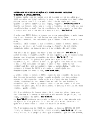 SOBERANIA DE DEUS EM RELAÇÃO AOS SERES MORAIS, INCLUSIVE
O HOMEM; O LIVRE ARBÍTRIO.
O homem junto com os anjos são os únicos seres criados por
DEUS dotados de inteligência e moral, as quais, são exaltadas
porque ambos têm o livre arbítrio, também dado por DEUS.
Quanto ao livre arbítrio dos anjos, vejamos 2ªPed¨2:4; Judas¨6.
Quanto ao homem, este usa o livre arbítrio, em virtude da sua
inteligência, a qual lhe dá condições de discernir e decidir
a conduta da sua vida entre o bem e o mal, Gên¨3:1-24.
O soberano DEUS dotou o homem com esta capacidade e age, para
com o ser humano, de tal forma que não interfere
arbitrariamente, nas decisões que o mesmo toma durante a sua
vida.
Contudo, DEUS exerce a sua soberania sobre o homem, ainda
que, de um modo, um tanto quanto, diferente da soberania
exercida sobre os demais seres e materiais do universo.
Por ocasião da queda de Adão e Eva no pecado, Gên¨3:1-24, o
homem morreu espiritualmente em conseqüência da desobediência
destes ao, simples, conselho de DEUS, Gên¨2:16-17. Tal
desobediência foi provocada pela tentação diabólica,
entretanto, foi levada a efeito, porque o ser humano colocou
o seu livre arbítrio em ação e usou-o mal. Esta morte
espiritual foi uma catástrofe para a humanidade, visto que,
separou o homem de DEUS e atingiu a totalidade dos
descendentes de Adão e Eva, Rom¨3:23, 5:12.
A união entre o homem e DEUS, perdida por ocasião da queda
dos nossos primeiros pais, jamais poderia ser recuperada,
apenas e tão-somente, pela ação e esforço do ser humano.
Porém, compadecido do lamentável estado do ser humano, o
soberano DEUS toma a gloriosa iniciativa de tirá-lo do seu
estado de perdição. Esta iniciativa é levada a efeito em duas
etapas, quais sejam:
01, A proibição do homem comer da árvore da vida, para que
não comesse e vivesse eternamente em estado de perdição, ou
seja, separado de DEUS, Gên¨3:22-24.
Em Apoc¨22:1-2 podemos descobrir a árvore da vida, regada com
as águas do rio que sai do trono de DEUS e do CORDEIRO, a
qual está reservada a todos os filhos de DEUS.
02, A providencia de DEUS em enviar a pessoa DIVINA DO SEU
FILHO, O SENHOR E SALVADOR, JESUS CRISTO, João¨3:16-18. Aliás,
JESUS CRISTO é o próprio DEUS que encarnou, que se fez homem,

 