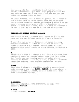 ser humano, não foi a existência do mal que havia sido
criado, soberanamente, por DEUS. O que prejudicou Adão foi
seu abuso em usar aquilo que DEUS criara mas que, por uma
ordem sua, estava vedado ao uso.
Em termos humanos, o mal é relativo, porque, muitas vezes o
que é um mal para uma certa pessoa, pode ser um bem para
outro alguém, novamente, apenas um exemplo, a doença é um mal
para o enfermo, porém, para o médico, o fabricante de
remédios e seus funcionários, farmácia e seus funcionários é
um bem, já que, estes vivem em virtude das enfermidades.
ALGUNS NOMES DE DEUS, NA BÍBLIA SAGRADA.
Nas páginas da BÍBLIA SAGRADA (nas línguas originais) nos
deparamos com vários nomes pelos quais DEUS é conhecido.
É bom saber que no Antigo Testamento os nomes próprios,
costumam descrever o caráter da pessoa que os possui. Os
nomes atribuídos a DEUS também têm esta característica.
Vejamos alguns nomes, usados na BÍBLIA SAGRADA, atribuídos a
DEUS:
EL.
Talvez seja o nome mais antigo e geral dado a DEUS.Este nome,
também era usado para deuses pagãos. Este nome, dá a idéia
de, “aquele que vai adiante, começa, ou seja, cria as
coisas”. Dá também a idéia de, o forte, o poderoso. Partindo
desse nome simples, temos algumas composições, vejamos.
ELOAH.
Este nome, é singular e significa, aquele a quem pertence
todo o poder; o plural de ELOAH é ELOHIM. Na forma plural, é
encontrado na BÍBLIA SAGRADA, cerca de 2.500 vezes. Este
nome, é traduzido por DEUS.

EL SHADDAY.
Este nome, significa: DEUS ONIPOTENTE, ou seja, TODO
PODEROSO, Gên¨17:1.
EL EYON.
O DEUS ALTÍSSIMO, Gên¨14:19.

 