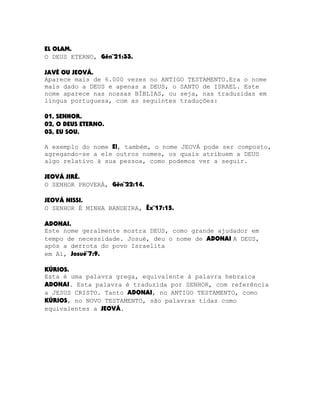 EL OLAM.
O DEUS ETERNO, Gên¨21:33.
JAVÉ OU JEOVÁ.
Aparece mais de 6.000 vezes no ANTIGO TESTAMENTO.Era o nome
mais dado a DEUS e apenas a DEUS, o SANTO de ISRAEL. Este
nome aparece nas nossas BÍBLIAS, ou seja, nas traduzidas em
língua portuguesa, com as seguintes traduções:
01, SENHOR.
02, O DEUS ETERNO.
03, EU SOU.
A exemplo do nome El, também, o nome JEOVÁ pode ser composto,
agregando-se a ele outros nomes, os quais atribuem a DEUS
algo relativo à sua pessoa, como podemos ver a seguir.
JEOVÁ JIRÉ.
O SENHOR PROVERÁ, Gên¨22:14.
JEOVÁ NISSI.
O SENHOR É MINHA BANDEIRA, Êx¨17:15.
ADONAI.
Este nome geralmente mostra DEUS, como grande ajudador em
tempo de necessidade. Josué, deu o nome de ADONAI A DEUS,
após a derrota do povo Israelita
em Ai, Josué¨7:9.
KÚRIOS.
Esta é uma palavra grega, equivalente à palavra hebraica
ADONAI. Esta palavra é traduzida por SENHOR, com referência
a JESUS CRISTO. Tanto ADONAI, no ANTIGO TESTAMENTO, como
KÚRIOS, no NOVO TESTAMENTO, são palavras tidas como
equivalentes a JEOVÁ.

 
