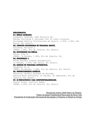 BIBLIOGRAFIA.
01, BÍBLIA SAGRADA.
Tradução, Almeida, João Ferreira de.
Edição corrigida e revisada fiel ao texto original.
Sociedade Bíblica Trinitariana do Brasil, 1.994, 1.995, São
Paulo, SP, Brasil.
02, CONCISO DICIONÁRIO DE TEOLOGIA CRISTÃ.
Erickson, Millard J.
JUERP, 1.991, Rio de Janeiro, RJ, Brasil.
03, DICIONÁRIO DA BÍBLIA.
Davis, John D.
JUERP, 7a Edição, 1.980, Rio de Janeiro, RJ.
04, DOUTRINAS 1.
Novas Edições Líderes Evangélicos.
1a Edição, 1.979, São Paulo, SP, Brasil.
05, ESBOÇO DE TEOLOGIA SISTEMÁTICA.
Langston, A. B.
JUERP, 8a Edição, 1.986, Rio de Janeiro, RJ, Brasil.
06, MINIDICIONÁRIO AURÉLIO.
Ferreira, Aurélio Buarque de Holanda.
Editora Nova Fronteira, 1a edição, 6a impressão, Rio de
Janeiro, RJ, Brasil.
07, O PENTATEUCO E SUA CONTEMPORANEIDADE.
Coelho Filho, Isaltino Gomes.
JUERP, 2.000, Rio de Janeiro, RJ, Brasil.
.
Reverendo Antony Steff Gilson de Oliveira
Pastor da Igreja Presbiteriana Renovada de Nova Vida
Presidente da Federação Internacional das Igrejas e Pastores no Brasil ou Fenipe

 