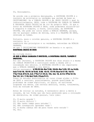 03, Ensinamento.
De acordo com a primeira designação, a DOUTRINA CRISTÃ é o
conjunto de princípios ou verdades que servem de base ao
CRISTIANISMO. Se a IGREJA CRISTÃ é de JESUS CRISTO o qual é,
indiscutivelmente, DEUS, toda a DOUTRINA DA IGREJA DO SENHOR
E SALVADOR JESUS CRISTO há de vir do próprio DEUS. Já que a
fonte da DOUTRINA CRISTÃ é DEUS, onde poderemos encontrá-la?
A resposta é simples, a fonte, autorizada, da DOUTRINA
CRISTÃ, não pode ser outra senão a BÍBLIA SAGRADA, porque,
não há qualquer sombra de dúvida, esta é a PALAVRA DE DEUS,
revelada ao homem.
Portanto, para o cristão genuíno, a DOUTRINA CRISTÃ é o
conjunto, ou a
somatória dos princípios e ou verdades, extraídas da BÍBLIA
SAGRADA,
em que o CRISTIANISMO VERDADEIRO se baseia e ou apoia.
DOUTRINA CRISTÃ DE DEUS
Em virtude disto:
JÁ QUE A BÍBLIA SAGRADA É IMUTÁVEL, A DOUTRINA CRISTÃ, TAMBÉM É
IMUTÁVEL.
Por ser imutável, a DOUTRINA CRISTÃ dos dias atuais é a mesma
da IGREJA PRIMITIVA e continuará sendo a mesma até a
consumação dos séculos. A DOUTRINA CRISTÃ é tão importante
que a BÍBLIA SAGRADA a ela dedica
várias passagens, Is¨29:22-24; Mat¨7:28, 22:33; Mar¨1:22, 27; Luc¨4:32;
João¨7:16-18, 18:19; At¨2:42, 5:28, 13:12, 17:19; Rom¨6:17-18, 16:17;
1ªCor¨14:6; Ef¨4:14, 6:4; 1ªTim¨1:1-10 (3, 10), 4:6, 16, 6:1-5; 2ªTim¨4:1-3;
Tito¨1:9, 2:1, 7-10; Heb¨13:9; 2ªJoão¨9-11.
Todos os estudos doutrinários do curso visam ajudar o filho
de DEUS a resolver, possivelmente, grande quantidade de
problemas de ordem espiritual, os quais, se estiverem
ocupando sua mente, com certeza absoluta, estão, totalmente,
fora da vontade de DEUS.
Antes de iniciar os estudos, é necessário abrir a mente e
coração, de tal forma que não haja permissão para a colocação
de obstáculos, de ordem pessoal, tais como:
01,
02,
03,
04,
05,
06,

É muito grande¨!
É muito difícil¨!
Não tenho tempo para estudar¨!
Não conseguirei aprender nada¨!
A minha cabeça não dá para fazer este estudo¨!
Etc.

 