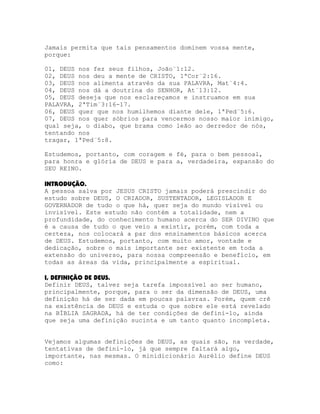 Jamais permita que tais pensamentos dominem vossa mente,
porque:
01, DEUS nos fez seus filhos, João¨1:12.
02, DEUS nos deu a mente de CRISTO, 1ªCor¨2:16.
03, DEUS nos alimenta através da sua PALAVRA, Mat¨4:4.
04, DEUS nos dá a doutrina do SENHOR, At¨13:12.
05, DEUS deseja que nos esclareçamos e instruamos em sua
PALAVRA, 2ªTim¨3:16-17.
06, DEUS quer que nos humilhemos diante dele, 1ªPed¨5:6.
07, DEUS nos quer sóbrios para vencermos nosso maior inimigo,
qual seja, o diabo, que brama como leão ao derredor de nós,
tentando nos
tragar, 1ªPed¨5:8.
Estudemos, portanto, com coragem e fé, para o bem pessoal,
para honra e glória de DEUS e para a, verdadeira, expansão do
SEU REINO.
INTRODUÇÃO.
A pessoa salva por JESUS CRISTO jamais poderá prescindir do
estudo sobre DEUS, O CRIADOR, SUSTENTADOR, LEGISLADOR E
GOVERNADOR de tudo o que há, quer seja do mundo visível ou
invisível. Este estudo não contém a totalidade, nem a
profundidade, do conhecimento humano acerca do SER DIVINO que
é a causa de tudo o que veio a existir, porém, com toda a
certeza, nos colocará a par dos ensinamentos básicos acerca
de DEUS. Estudemos, portanto, com muito amor, vontade e
dedicação, sobre o mais importante ser existente em toda a
extensão do universo, para nossa compreensão e benefício, em
todas as áreas da vida, principalmente a espiritual.
I, DEFINIÇÃO DE DEUS.
Definir DEUS, talvez seja tarefa impossível ao ser humano,
principalmente, porque, para o ser da dimensão de DEUS, uma
definição há de ser dada em poucas palavras. Porém, quem crê
na existência de DEUS e estuda o que sobre ele está revelado
na BÍBLIA SAGRADA, há de ter condições de defini-lo, ainda
que seja uma definição sucinta e um tanto quanto incompleta.
Vejamos algumas definições de DEUS, as quais são, na verdade,
tentativas de defini-lo, já que sempre faltará algo,
importante, nas mesmas. O minidicionário Aurélio define DEUS
como:

 