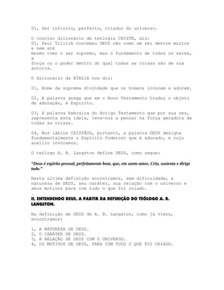 01, Ser infinito, perfeito, criador do universo.
O conciso dicionário de teologia CRISTÃ, diz:
01, Paul Tillich concebeu DEUS não como um ser dentre muitos
e nem até
mesmo como o ser supremo, mas o fundamento de todos os seres,
a
força ou o poder dentro do qual todas as coisas são de sua
autoria.
O dicionário da BÍBLIA nos diz:
01, Nome da suprema divindade que os homens invocam e adoram.
02, A palavra grega que em o Novo Testamento traduz o objeto
de adoração, é Espírito.
03, A palavra hebraica do Antigo Testamento que por sua vez,
representa esta ideia, leva-nos a pensar na força geradora de
todas as coisas.
04, Nos lábios CRISTÃOS, portanto, a palavra DEUS designa
fundamentalmente o Espírito Poderoso que é adorado, e cujo
auxílio invocamos.
O teólogo A. B. Langston define DEUS, como segue:
“Deus é espírito pessoal, perfeitamente bom, que, em santo amor, Cria, sustenta e dirige
tudo.”
Nesta última definição encontramos, sem dificuldade, a
natureza de DEUS, seu caráter, sua relação com o universo e
seus motivos para com tudo o que foi criado.
.
II, ENTENDENDO DEUS, A PARTIR DA DEFINIÇÃO DO TEÓLOGO A. B.
LANGSTON.
Na definição de DEUS de A. B. Langston, como já vimos,
encontramos:
1,
2,
3,
4,

A NATUREZA DE DEUS.
O CARÁTER DE DEUS.
A RELAÇÃO DE DEUS COM O UNIVERSO.
OS MOTIVOS DE DEUS, PARA COM TUDO O QUE FOI CRIADO.

 