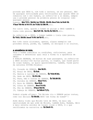 provado que DEUS é, com toda a certeza, um ser pessoal. Não
há qualquer dificuldade para verificarmos que quando DEUS se
comunica com o ser humano, ao referir-se a si mesmo, sempre
usa o pronome pessoal da primeira pessoa do singular como
qualquer pessoa
humana, Gên¨17:1, 26:24; Lev¨22:33, 23:22; Deut¨5:6; Juí¨6:8-10;
1ºSam¨10:18; Is¨41:17; Jer¨7:23; Ez¨20:19, etc.
Por outro lado, quando o homem se dirige a DEUS também o
trata como pessoa, Gên¨3:9-10, 16:13; Êx¨32:11, etc.
Ao referir-se a DEUS, o homem também o trata como pessoa,
Êx¨15:2, 23:25; Josué¨7:19; Sof¨3:17, etc.
Nos três casos alistamos, apenas, alguns exemplos com
pronomes retos, porém, há, também, os oblíquos e os ocultos.
A APARÊNCIA DE DEUS.
Terá o homem subsídios ou condições, suficientes, para
conceber e determinar qual seja a forma ou a aparência de
DEUS?
A BÍBLIA SAGRADA, em muitas de suas passagens, ao referir-se
a DEUS atribui-lhe muitas partes, ou órgãos, que fazem parte
do corpo humano, as quais aparentemente, também, fazem parte
da natureza DIVINA.Vejamos:
01,
02,
03,
04,
05,
06,
07,
08,
09,
10,

Coração do SENHOR, Gên¨8:21.
Braço de DEUS, Êx¨6:6.
Destra e narinas do SENHOR, Êx¨15:6-8¨(8).
Dedo de DEUS, Êx¨31:18.
Face, mão e costas do SENHOR, Êx¨33:20-23.
Ouvidos do SENHOR, Núm¨11:1.
Boca do SENHOR, Deut¨8:3.
Olhos do SENHOR, Deut¨11:12.
Pés do SENHOR, 2ºSam¨22:10.
Cabeça do SENHOR, Sal¨60:6-7¨(7).

Poderá alguém afirmar: “Se Moisés viu o SENHOR pelas costas,
como nos declara Êx¨33:23, DEUS tem forma de homem”¨!
Além desta visão que Moisés teve de DEUS, há mais uma
oportunidade em que além de Moisés, também Arão, Nadabe, Abiú
e mais setenta anciãos de Israel viram a DEUS, é o que
verificamos na narrativa de Êx¨24:9-11.

 