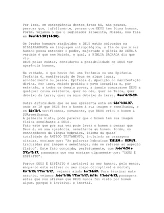 Por isso, em conseqüência destes fatos há, não poucas,
pessoas que, infelizmente, pensam que DEUS tem forma humana.
Porém, vejamos o que o legislador israelita, Moisés, nos fala
em Deut¨4:1-20¨(14-20).
Os órgãos humanos atribuídos a DEUS estão colocados na
BÍBLIASAGRADA em linguagem antropológica, a fim de que o ser
humano possa entender o poder, majestade e glória de DEUS.A
verdade é que nem Moisés, o qual, a BÍBLIA SAGRADA diz que
viu
DEUS pelas costas, considerou a possibilidade de DEUS ter
aparência humana.
Na verdade, o que houve foi uma Teofania ou uma Epifania.
Teofania é, manifestação de Deus em algum lugar,
acontecimento ou pessoa. Epifania é, Aparição ou manifestação
divina. Por isso, Moisés proibiu o povo israelita e, por
extensão, a todos os demais povos, a jamais compararem DEUS a
qualquer coisa existente, quer no céu, quer na Terra, quer
debaixo da terra, quer na água debaixo da terra, Deut¨4:15-20.
Outra dificuldade que se nos apresenta está em Gên¨1:26-27,
onde se lê que DEUS fez o homem à sua imagem e semelhança, e
em Gên¨5:1, verificamos, novamente, que DEUS criou o homem à
SUAsemelhança.
À primeira vista, pode parecer que o homem tem sua imagem
física semelhante a DEUS.
Fato este que por sua vez pode levar o homem a pensar que
Deus é, em sua aparência, semelhante ao homem. Porém, os
conhecedores da língua hebraica, idioma da quase
totalidade do ANTIGO TESTAMENTO, incluindo as passagens
citadas, ensinam que: “As palavras hebraicas TSELEM e DEMUT,
traduzidas por imagem e semelhança, não se referem ao aspecto
físico”. Este fato concorda, perfeitamente, com João¨4:24 e
2ªCor¨3:17, passagens que nos mostram claramente que: “DEUS É
ESPÍRITO”.
Porque DEUS É ESPÍRITO é invisível ao ser humano, pelo menos,
enquanto este estiver no seu corpo corruptível e mortal,
Col¨1:15; 1ªTim¨1:17, vejamos ainda Luc¨24:39. Para terminar este
assunto, vejamos João¨1:18; 1ªTim¨1:17, 6:16; 1ªJoão¨4:12, passagens
estas que nos afirmam que DEUS nunca foi visto por homem
algum, porque é invisível e imortal.

 