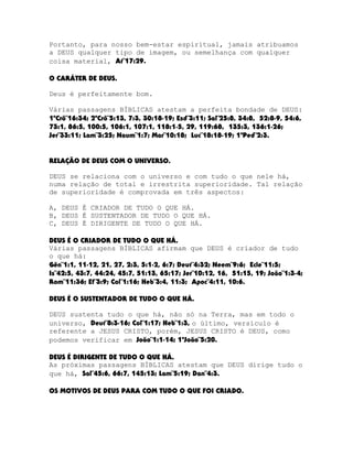 Portanto, para nosso bem-estar espiritual, jamais atribuamos
a DEUS qualquer tipo de imagem, ou semelhança com qualquer
coisa material, At¨17:29.
O CARÁTER DE DEUS.
Deus é perfeitamente bom.
Várias passagens BÍBLICAS atestam a perfeita bondade de DEUS:
1ºCrô¨16:34; 2ºCrô¨5:13, 7:3, 30:18-19; Esd¨3:11; Sal¨25:8, 34:8, 52:8-9, 54:6,
73:1, 86:5, 100:5, 106:1, 107:1, 118:1-5, 29, 119:68, 135:3, 136:1-26;
Jer¨33:11; Lam¨3:25; Naum¨1:7; Mar¨10:18; Luc¨18:18-19; 1ªPed¨2:3.
RELAÇÃO DE DEUS COM O UNIVERSO.
DEUS se relaciona com o universo e com tudo o que nele há,
numa relação de total e irrestrita superioridade. Tal relação
de superioridade é comprovada em três aspectos:
A, DEUS É CRIADOR DE TUDO O QUE HÁ.
B, DEUS É SUSTENTADOR DE TUDO O QUE HÁ.
C, DEUS É DIRIGENTE DE TUDO O QUE HÁ.
DEUS É O CRIADOR DE TUDO O QUE HÁ.
Várias passagens BÍBLICAS afirmam que DEUS é criador de tudo
o que há:
Gên¨1:1, 11-12, 21, 27, 2:3, 5:1-2, 6:7; Deut¨4:32; Neem¨9:6; Ecle¨11:5;
Is¨42:5, 43:7, 44:24, 45:7, 51:13, 65:17; Jer¨10:12, 16, 51:15, 19; João¨1:3-4;
Rom¨11:36; Ef¨3:9; Col¨1:16; Heb¨3:4, 11:3; Apoc¨4:11, 10:6.
DEUS É O SUSTENTADOR DE TUDO O QUE HÁ.
DEUS sustenta tudo o que há, não só na Terra, mas em todo o
universo, Deut¨8:3-16; Col¨1:17; Heb¨1:3, o último, versículo é
referente a JESUS CRISTO, porém, JESUS CRISTO é DEUS, como
podemos verificar em João¨1:1-14; 1ªJoão¨5:20.
DEUS É DIRIGENTE DE TUDO O QUE HÁ.
As próximas passagens BÍBLICAS atestam que DEUS dirige tudo o
que há, Sal¨45:6, 66:7, 145:13; Lam¨5:19; Dan¨4:3.
OS MOTIVOS DE DEUS PARA COM TUDO O QUE FOI CRIADO.

 