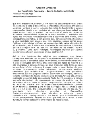 Apostila Obsessão
Lar Assistencial Rubataiana – Centro de Apoio e orientação
Facilitador: Ricardo Plaça
medicina.integrativa@globomail.com
que nos precederam,quando já em fase de desaparecimento; crises
existenciais; e toda a desarmonia e inquietaçãomaterialista em que nos
atolamos - embora a incrível inchação dos meios de divertimento e gozo,as
comunicações fáceis e os confortos de que dispomos.Responsável por
todas essas crises, a grande crise espiritual só pode ser resolvida
atravésdo aprimoramento espiritual de cada indivíduo. O somatório das
ações dos indivíduos renovadosmodificaria a sociedade para melhor, como
conseqüência automática. É bem possível que, por essecaminho, cheguemos
à ideal sociedade sem classes, que vem povoando nossos sonhos desde
Platãoaos materialistas históricos de nossos dias. Não existe alo-redenção,
afirma Rohden; isto é, não existe uma redenção vinda de fora dohomem.
Nossa salvação vem de dentro, desabrocha de nosso íntimo.
É, portanto, uma auto- redenção. Modificações impostas por agentes
exteriores não alteram as criaturas em sua essência;52
daí o total fracasso das mágicas dos governos, que jamais
conseguem resolver os angustiantes problemas que afligem todas as
classes sociais. A sociedade deste fim de século, excessivamenteimediatista
e ávida de soluções salvadoras, anda esquecida das lições da História e já
não enxergaque a solução de todos os seus problemas está dentro de cada
homem.Com efeito, olhemos à nossa volta e para dentro de nós:
vivemos, praticamente todos oshomens, procurando atalhos,
caminhos que inventamos. Desgarramo-nos, nos perdemos
emlabirintos que nós próprios criamos. Assim tem sido sempre, embora a
radiante luminosidade dasleis ensinadas pelo Enviado.Por que isto, afinal?A
explicação já nos foi dada pelo apóstolo Paulo, há 19 séculos:... o homem
psychkós (intelectual) não compreende as coisas do espírito, que lhe
parecemestultícia, nem as pode compreender, porque as coisas
do espírito devem ser interpretadas espiritualmente.1- Coríntios
2:14A fórmula perfeita para nossa salvação nós a temos desde
há dois mil anos. Ela está,simples e ao alcance de todos, nas
imutáveis leis cósmicas contidas no Evangelho.
Emborac o n h e c e n d o - a s , p o r s é c u l o s e s é c u l o s t e m o s
i n s i s t i d o e m t r a n s g r e d i - l a s , d e m o d o q u e o s historiadores do
Futuro provavelmente haverão de dizer que este foi o maior, o mais
duradouro e omais catastrófico erro coletivo de nossa Espécie.
Apostila 02 5
 