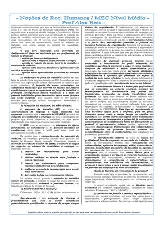 implementando incentivos para que os funcionários se demitam                        dentro da organização. É basicamente um sistema de
como é o caso do Plano de Demissão Espontânea (PDE). No                             informação, através do qual a organização divulga e oferece ao
segundo caso a empresa decide desligar o funcionário. Vários                        mercado de recursos humanos oportunidades de emprego que
motivos podem contribuir para isso: necessidade de redução da                       pretende preencher. Para ser eficaz, o recrutamento deve atrair
força de trabalho, substituição por outro mais adequado as                          um contingente de candidatos suficientes para abastecer
suas necessidades, etc. O terceiro caso (legal/involuntário)                        adequadamente o processo de seleção. O recrutamento é feito
ocorre nos casos de aposentadoria, morte ou acidente de                             – a partir das necessidades presentes e futuras de
trabalho, com perda parcial ou integral da capacidade                               recursos humanos da organização. Consiste na pesquisa e
produtiva.                                                                          intervenção sobre as fontes capazes de fornecer a organização
       O que deve investigar uma entrevista de                                      um número suficiente de pessoas necessárias a consecução dos
desligamento? (deve ser realizada por um profissional de                            seus objetivos. É uma atividade que tem por objetivo imediato
Gestão de Pessoas)                                                                  atrair candidatos, dentre os quais serão selecionados os futuros
        - motivo que levou ao desligamento                                          participantes da organização.
        - opinião sobre a empresa, chefe imediato e colegas;                                 Antes de qualquer processo seletivo faz-se
        - opinião a respeito do cargo, horário de trabalho e                        necessário o levantamento do perfil adequado do
condições de trabalho;                                                              candidato que deverá preencher a vaga. O cargo engloba o
        - opinião sobre salários, benefícios e oportunidades de                     conjunto de atividades a serem desenvolvidas pelo
carreira na empresa;                                                                empregado na empresa. Cada cargo apresenta atividades
        - opinião sobre oportunidades existentes no mercado
                                                                                    específicas das quais é necessário apresentar habilidades,
de trabalho.
                                                                                    conhecimentos e aptidões que permitam ao sujeito a
          As mudanças na força de trabalho também são um                            realizá-las com maior eficácia. A partir destas informações,
fator de interferência no planejamento de RH. As mudanças que                       a unidade responsável inicia o processo de recrutamento que
ocorrem nas organizações afetam diretamente as pessoas que                          pode ser classificado como recrutamento externo ou interno.
nelas trabalham. O impacto de novas tecnologias, as
                                                                                             O recrutamento Interno é a busca pelo profissional
aceleradas mudanças que ocorrem no mundo são fatores
                                                                                    que se concentra na própria empresa, através de
condicionantes para as mudanças na força de trabalho. A
                                                                                    remanejamento de        colaboradores que      podem ser
principal conseqüência dessas mudanças é a falta de
                                                                                    transferidos, promovidos ou ainda transferidos com
pessoas habilitadas para desenvolver estas novas funções
                                                                                    promoção. Os tipos mais comuns de fontes internas são:
que estão surgindo. Esse quadro exige do RH grandes
                                                                                    Notificação das vagas a serem preenchidas; notícias de vagas
recursos para agregar, aplicar, recompensar, desenvolver e
                                                                                    em aberto chegam aos colaboradores através de cartazes;
manter pessoas.
                                                                                    mensagens na Intranet, entre outros; indicação feita pelos
          B) PESQUISA DE MERCADO DE MÃO-DE-OBRA                                     empregados da empresa, ex-funcionários e candidatos que
        O mercado de trabalho (MT) se refere às                                     participaram de PROCESSOS. Este tipo de recrutamento é
oportunidades de emprego e vagas existentes nas                                     uma excelente opção para a empresa, pois em geral
empresas, enquanto que o mercado de RH (MRH) se refere ao                           demanda menor custo e menor tempo na escolha do
conjunto de candidatos a emprego, ou seja, o contingente de                         candidato, isso dentre outras vantagens como: Valorização
pessoas que estão dispostas a trabalhar, ou que estão                               de colaboradores, desempenho e potencial já conhecidos,
trabalhando mas dispostas a buscar um outro emprego.                                aproveitamento de investimentos feitos em treinamento de
        O MRH pode se apresentar em situações de oferta                             pessoal. O recrutamento interno, porém, apresenta as
(abundância de candidatos) ou de procura (escassez de                               seguintes desvantagens: Desmotivação dos colaboradores
candidatos). Além disso, o MRH pode estar, total ou                                 não aprovados no processo interno; excesso de
parcialmente, contido no MT.                                                        competitividade entre os colaboradores; não adaptação do
                                                                                    profissional promovido.
       De acordo com o comportamento do mercado de
trabalho, as empresas precisam ajustar suas práticas de                                     O recrutamento Externo já trata da busca do
Gestão de Pessoas. Assim, segundo Chiavenato, quando o                              profissional fora da empresa, no mercado de trabalho. As
mercado de trabalho estiver em oferta, o número de vagas                            fontes de recrutamento externo são; recrutamento em
for superior ao número de candidatos a emprego, as                                  universidades, agências de emprego, mídia, concorrência,
empresas deverão:                                                                   clientes, Headhunters (caçadores de talentos) ou agências
                                                                                    de recrutamento. Este tipo de recrutamento traz as seguintes
           1. investir  em         recrutamento           para      atrair          vantagens para a empresa: traz novas idéias para a
              candidatos;                                                           organização, renova e enriquece os recursos humanos da
           2. utilizar critérios de seleção mais flexíveis e                        organização. Em contrapartida, apresenta as seguintes
              menos rigorosos;                                                      desvantagens: as competências e características de
           3. investir em treinamento para compensar                                personalidade dos candidatos são desconhecidas, o
              eventuais deficiências dos candidatos;                                processo é mais longo e caro e requer maior investimento
                                                                                    no processo de adaptação do novo colaborador.
           4. melhorar os níveis de remuneração para atrair
              mais candidatos;                                                                 Quais as técnicas de recrutamento de pessoal?
           5. dar maior ênfase no recrutamento interno.                                     Considerando que o processo de recrutamento tem
                                                                                    como premissa principal comunicar ao mercado de trabalho as
         Da mesma forma, quando o mercado de trabalho                               vagas disponíveis, várias técnicas podem ser utilizadas pelas
estiver em demanda, o número de vagas for muito inferior ao                         empresas.
número de candidatos, ocorrerá o processo inverso, em
relação as práticas de Gestão de Pessoas.                                                    A seguir acompanhe quais são as técnicas mais
         C) RECRUTAMENTO E SELEÇÃO.                                                 utilizadas no cotidiano organizacional, utilizando-se como
                                                                                    referência Chiavenato (1999) e Gil (2001).
           Chiavenato (2004: 112 -124) define recrutamento e
                                                                                            a) Anúncios em jornais e revistas especializadas –
seleção:
                                                                                    anúncios em jornais costumam ser uma boa opção para o
        Recrutamento é um conjunto de técnicas e                                    recrutamento,    principalmente     para     cargos    técnicos,
procedimentos    que    visa   a   atrair   candidatos                              operacionais e administrativos. No nível gerencial, quanto mais
potencialmente qualificados e capazes de ocupar cargos



                 Sugestões, críticas, envio de questões para resolução em sala, envie email para alexorcayreis@yahoo.com.br. Bons estudos e sucesso!!!
 