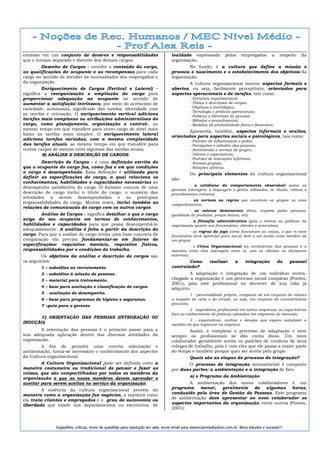 consiste em um conjunto de deveres e responsabilidades                            lealdade expressado              pelos    empregados       a    respeito   da
que o tornam separado e distinto dos demais cargos.                               organização.
        Desenho de Cargos – envolve o conteúdo do cargo,                                  No fundo, é a cultura que define a missão e
as qualificações do ocupante e as recompensas para cada                           provoca o nascimento e o estabelecimento dos objetivos da
cargo no sentido de atender às necessidades dos empregados e                      organização.
da organização.                                                                           A cultura organizacional mostra aspectos formais e
         Enriquecimento de Cargos (Vertical e Lateral) –                          abertos, ou seja, facilmente perceptíveis, orientados para
significa a reorganização e ampliação do cargo para                               aspectos operacionais e de tarefas, tais como:
proporcionar adequação ao ocupante no sentido de                                             -   Estrutura organizacional;
aumentar a satisfação intrínseca, por meio do acréscimo de                                   -   Títulos e descrições de cargos;
variedade, autonomia, significado das tarefas, identidade com                                -   Objetivos e Estratégias;
                                                                                             -   Tecnologia e práticas operacionais;
as tarefas e retroação. O enriquecimento vertical adiciona                                   -   Políticas e Diretrizes de pessoal;
tarefas mais complexas ou atribuições administrativas do                                     -   Métodos e procedimentos;
cargo, como planejamento, organização e controle, ao                                         -   Medidas de produtividade física e financeira.
mesmo tempo em que transfere para outro cargo de nível mais
                                                                                          Apresenta, também, aspectos informais e ocultos,
baixo as tarefas mais simples. O enriquecimento lateral
                                                                                  orientados para aspectos sociais e psicológicos, tais como:
adiciona tarefas variadas, com a mesma complexidade                                          -   Padrões de influenciação e poder;
das tarefas atuais, ao mesmo tempo em que transfere para                                     -   Percepções e atitudes das pessoas;
outros cargos de mesmo nível algumas das tarefas atuais.                                     -   Sentimentos e normas de grupos;
         B) ANÁLISE E DESCRIÇÃO DE CARGOS                                                    -   Valores e expectativas;
                                                                                             -   Padrões de interações informais;
         Descrição de Cargos – é uma definição escrita do                                    -   Normas grupais;
que o ocupante do cargo faz, como faz e em que condições                                     -   Relações afetivas.
o cargo é desempenhado. Essa definição é utilizada para                                      Os principais elementos da cultura organizacional
definir as especificações do cargo, a qual relaciona os                           são:
conhecimentos, habilidades e capacidades necessárias ao
                                                                                           - o cotidiano do comportamento observável (como as
desempenho satisfatório do cargo. O formato comum de uma
                                                                                  pessoas interagem, a linguagem o gestos utilizados, os rituais, rotinas e
descrição de cargo inclui o título do cargo, o sumário das                        procedimentos comuns);
atividades a serem desempenhadas e as principais
                                                                                           - as normas ou regras que envolvem os grupos ou seus
responsabilidades do cargo. Muitas vezes, inclui também as                        comportamentos;
relações de comunicação do cargo com os outros cargos.
                                                                                           - os valores dominantes (ética, respeito pelas pessoas,
        Análise de Cargos – significa detalhar o que o cargo                      qualidade de produtos, preços baixos, etc);
exige do seu ocupante em termos de conhecimentos,                                          - a filosofia administrativa (guia e orienta as políticas da
habilidades e capacidades para que possa desempenhá-lo                            organização quanto aos funcionários, clientes e acionistas);
adequadamente. A análise é feita a partir da descrição do                                   - as regras do jogo (como funcionam as coisas, o que m novo
cargo. Para que a análise do cargo tenha uma base concreta de                     funcionário deve aprender para sai-se bem e ser aceito como membro de
comparação ela precisa fundamentar-se em fatores de                               um grupo);
especificações: requisitos mentais, requisitos físicos,                                      - o Clima Organizacional (os sentimentos das pessoas e a
responsabilidades por e condições de trabalho.                                    maneira como elas interagem entre si, com os clientes ou elementos
        Os objetivos da análise e descrição de cargos são                         externos).
os seguintes:                                                                             Como            realizar      a     integração         do    pessoal
        1 – subsídios ao recrutamento.                                            contratado?
        2 – subsídios á seleção de pessoas.                                               A adaptação e integração de um indivíduo recém-
        3 – material para treinamento.                                            chegado a organização é um processo social complexo (Pontes,
                                                                                  2001), pois este profissional no decorrer de sua vida já
        4 – base para avaliação e classificação de cargos.                        adquiriu:
        5 - avaliação do desempenho.                                                        1 - personalidade própria, composta de um conjunto de valores
        6 – base para programas de higiene e segurança.                           a respeito do certo e do errado, ou seja, um conjunto de características
                                                                                  pessoais;
        7 –guia para o gerente.
                                                                                            2 - experiência profissional em outras empresas, ou expectativas
                                                                                  face ao conhecimento de práticas adotadas em empresas do mercado;
      C) ORIENTAÇÃO DAS PESSOAS (INTEGRAÇÃO OU
                                                                                          3 - expectativas, sonhos e desejos que espera satisfazer a
INDUÇÃO)                                                                          medida em que ingressar na empresa.
        A orientação das pessoas é o primeiro passo para a                                 Assim, é complexo o processo de adaptação e nem
sua adequada aplicação dentro das diversas atividades da                          sempre os profissionais se dão conta disso. Um novo
organização.                                                                      colaborador geralmente aceita os padrões de conduta de seus
        A fim de permitir uma correta orientação e                                colegas de trabalho, pois é com eles que ele passa a maior parte
ambientação, torna-se necessário o conhecimento dos aspectos                      do tempo e também porque quer ser aceito pelo grupo.
da Cultura organizacional.                                                                   Quais são as etapas do processo de integração?
        A Cultura Organizacional pode ser definida como a                                O processo de integração normalmente é composto
maneira costumeira ou tradicional de pensar e fazer as                            por duas partes: a ambientação e a integração de fato.
coisas, que são compartilhadas por todos os membros da
organização e que os novos membros devem aprender e                                          a) o Programa de Ambientação
aceitar para serem aceitos no serviço da organização.                                    A ambientação dos novos colaboradores é um
                                                                                  programa menor, geralmente de algumas horas,
         A essência da cultura organizacional provém da
maneira como a organização faz negócios, a maneira como                           conduzido pela área de Gestão de Pessoas. Este programa
ela trata clientes e empregados e o grau de autonomia ou                          de ambientação deve apresentar ao novo colaborador os
liberdade que existe nos departamentos ou escritórios, de                         aspectos importantes da organização, entre outros (Pontes,
                                                                                  2001):



               Sugestões, críticas, envio de questões para resolução em sala, envie email para alexorcayreis@yahoo.com.br. Bons estudos e sucesso!!!
 