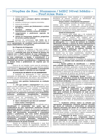 1. histórico da empresa;                                                  autodesenvolvimento. Outro benefício é a possibilidade de
         2. missão, visão e principais objetivos estratégicos                      descoberta de talentos resultante da identificação das
            da empresa;                                                            qualidades de cada pessoa da organização.
         3. produtos e serviços que a empresa comercializa;                                  Porque avaliar o desempenho das pessoas?
                                                                                             Toda organização necessita ser avaliada através de um
         4. processo de produção;                                                  sistema para poder,         através de       um processo       de
         5. princípios e valores que fundamentam a cultura                         retroalimentação, rever suas estratégias e métodos de trabalho,
            da empresa;                                                            minimizando os efeitos da tendência à entropia e melhorando
         6. principais     políticas      e    procedimentos                       suas práticas. Assim ela se recicla, oxigena-se e torna-se capaz
            administrativos, inclusive normas de conduta;                          de sobreviver em ambientes turbulentos e mutáveis.
         7. comportamento         e    performance        esperada      do                   Gestão de desempenho
            colaborador;                                                                     Um conceito mais amplo que o de avaliação de
                                                                                   desempenho é o de gestão do desempenho, que apresenta-se
         8. sistema de remuneração, benefícios, perspectivas
            de carreira e política salarial.
                                                                                   atualmente como o modelo mais completo para o
                                                                                   acompanhamento do desempenho dos colaboradores, por
        O processo de ambientação tem início ou é                                  abranger o planejamento, acompanhamento e avaliação
concluído, com uma visita as instalações da empresa, com a                         do desempenho, com o intuito de melhorar do trabalho,
devida apresentação do candidato recém-contratado aos                              objetivando estimular o alcance de metas organizacionais
atuais colaboradores e área gerencial.                                             e a promoção do desenvolvimento dos recursos humanos. O
        b) o Programa de Integração                                                planejamento, a partir da missão, visão, análise do
                                                                                   ambiente externo e interno da empresa, identifica as
        Já o programa de integração é bem mais amplo e                             metas a serem alcançadas. Em seguida vem o
extenso que o programa de ambientação. Normalmente este                            acompanhamento das ações, para verificar se as mesmas estão
programa é conduzido pela área de Gestão de Pessoas em                             de acordo com as metas estabelecidas, identificar as
conjunto com a chefia imediata do novo colaborador. O                              discrepâncias entre as ações realizadas e esperadas e então
programa deve conter estratégias para facilitar a integração                       desenhar as ações de desenvolvimento e capacitação
do novo colaborador a equipe, o entendimento e a                                             Métodos de avaliação de desempenho
assimilação da cultura da empresa, o conhecimento mais                                       Existem vários sistemas, ou métodos, de avaliação de
detalhado das normas e procedimentos, a integração com                             desempenho. Os métodos mais tradicionais de avaliação de
as demais áreas e profissionais da empresa que irá                                 desempenho são:
interagir.                                                                                   A. Escalas gráficas de classificação: é o método
        Trata-se de um trabalho, muito mais de orientação e                        mais utilizado nas empresas. Avalia o desempenho por meio
acompanhamento do novo colaborador, cujos objetivos também                         de indicadores definidos, graduados através da descrição de
estão voltados à diminuição da ansiedade e preocupações                            desempenho numa variação de ruim a excepcional. Para cada
naturais quando alguém é admitido em novo emprego.                                 graduação pode haver exemplos de comportamentos esperados
                                                                                   para facilitar a observação da existência ou não do indicador.
         D) AVALIAÇÃO DE MÉRITO OU DO DESEMPENHO                                   Permite a elaboração de gráficos que facilitarão a avaliação e
         A Avaliação do desempenho é uma apreciação                                acompanhamento do desempenho histórico do avaliado.
sistemática do desempenho de cada pessoa, em função das                                      B. Escolha e distribuição forçada: consiste na
atividades que ela desempenha, das metas e dos resultados a                        avaliação dos indivíduos através de frases descritivas de
serem alcançados e do seu potencial de desenvolvimento.                            determinado tipo de desempenho em relação às tarefas
         Existem seis questões fundamentais na avaliação                           que lhe foram atribuídas, entre as quais o avaliador é forçado
do desempenho:                                                                     a escolher a mais adequada para descrever os comportamentos
         1 – Por que avaliar o desempenho? (toda pessoa                            do avaliado. Este método busca minimizar a subjetividade do
                                                                                   processo de avaliação de desempenho.
precisa receber retroação a respeito do seu desempenho, para
                                                                                             C. Pesquisa de campo: baseado na realização de
saber como está executando o seu trabalho. A organização
                                                                                   reuniões entre um especialista em avaliação de
precisa saber como as pessoas desempenham as suas
                                                                                   desempenho da área de Recursos Humanos com cada
atividades para ter uma idéia de suas potencialidades. Razões:
                                                                                   líder, para avaliação do desempenho de cada um dos
proporciona um julgamento sistemático para fundamentar
                                                                                   subordinados, levantando-se os motivos de tal desempenho
aumentos,      promoções,       transferências,      demissões.
                                                                                   por meio de análise de fatos e situações. Este método permite
Comunicar aos funcionários como eles estão indo no trabalho,
                                                                                   um diagnóstico padronizado do desempenho, minimizando a
sugerindo    quais    as   necessidades      de    mudança   no
                                                                                   subjetividade da avaliação. Ainda possibilita o planejamento,
comportamento, nas atitudes, nas habilidades.);
                                                                                   conjuntamente com o líder, do desenvolvimento profissional de
         2 – Qual o desempenho que deve ser avaliado?                              cada um.
         3 – Como avaliar o desempenho                                                       D. Incidentes críticos: enfoca as atitudes que
         A avaliação de desempenho pode ser definida como a                        representam desempenhos altamente positivos (sucesso),
identificação     e   mensuração       das     ações   que    os                   que devem ser realçados e estimulados, ou altamente
colaboradores de uma organização realizaram durante                                negativos (fracasso), que devem ser corrigidos através de
determinado período.A avaliação de desempenho tem como                             orientação constante. O método não se preocupa em avaliar
objetivo diagnosticar e analisar o desempenho individual e                         as situações normais. No entanto, para haver sucesso na
grupal dos funcionários, promovendo o crescimento                                  utilização desse método, é necessário o registro constante dos
pessoal e profissional, bem como melhor desempenho.                                fatos para que estes não passem despercebidos.
Além disso, fornece à Administração de recursos humanos                                      E. Comparação de pares: também conhecida como
informações para tomadas de decisões acerca de salários,                           comparação binária, faz uma comparação entre o
bonificações, promoções, demissões, treinamento e                                  desempenho de dois colaboradores ou entre o desempenho
planejamento de carreira, proporcionando o crescimento e                           de um colaborador e sua equipe, podendo fazer o uso de
o desenvolvimento da pessoa avaliada.                                              fatores para isso. É um processo muito simples e pouco
         Através da avaliação de desempenho é mais fácil                           eficiente, mas que se torna muito difícil de ser realizado quanto
fornecer feedback às pessoas da organização, baseado em                            maior for o número de pessoas avaliadas.
informações sólidas e tangíveis, e auxiliá-las no caminho para o



                Sugestões, críticas, envio de questões para resolução em sala, envie email para alexorcayreis@yahoo.com.br. Bons estudos e sucesso!!!
 