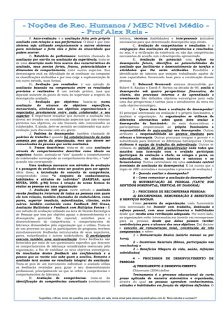 F. Auto-avaliação: é a avaliação feita pelo próprio                     teórico), técnicas (habilidades) e interpessoais (atitudes)
avaliado com relação a sua performance. O ideal é que esse                        necessárias para que determinado desempenho seja obtido.
sistema seja utilizado conjuntamente a outros sistemas                                      C. Avaliação de competências e resultados: é a
para minimizar o forte viés e falta de sinceridade que                            conjugação das avaliações de competências e resultados,
podem ocorrer.                                                                    ou seja, é a verificação da existência ou não das competências
          G. Relatório de performance: também chamada de                          necessárias de acordo com o desempenho apresentado.
avaliação por escrito ou avaliação da experiência, trata-se                                 D. Avaliação de potencial: com ênfase no
de uma descrição mais livre acerca das características do                         desempenho futuro, identifica as potencialidades do
avaliado, seus pontos fortes, fracos, potencialidades e                           avaliado que facilitarão o desenvolvimento de tarefas e
dimensões de comportamento, entre outros aspectos. Sua                            atividades que lhe serão atribuídas. Possibilita a
desvantagem está na dificuldade de se combinar ou comparar                        identificação de talentos que estejam trabalhando aquém de
as classificações atribuídas e por isso exige a suplementação de                  suas capacidades, fornecendo base para a recolocação dessas
um outro método, mais formal.                                                     pessoas.
          H. Avaliação por resultados: é um método de                                       E. Balanced Scorecard: sistema desenvolvido por
avaliação baseado na comparação entre os resultados                               Robert S. Kaplan e David P. Norton na década de 90, avalia o
previstos e realizados. É um método prático, mas que                              desempenho sob quatro perspectivas: financeira, do
depende somente do ponto de vista do supervisor a respeito do                     cliente, dos processos internos e do aprendizado e
desempenho avaliado.                                                              crescimento. São definidos objetivos estratégicos para cada
          I. Avaliação por objetivos: baseia-se numa                              uma das perspectivas e tarefas para o atendimento da meta em
avaliação      do     alcance    de     objetivos    específicos,                 cada objetivo estratégico.
mensuráveis, alinhados aos objetivos organizacionais e                                      4 – Quem deve fazer a avaliação do desempenho?
negociados previamente entre cada colaborador e seu                               (O principal interessado na avaliação é o próprio funcionário, e
superior. É importante ressaltar que durante a avaliação não                      também a organização. As organizações se utilizam de
devem ser levados em consideração aspectos que não estavam                        diferentes alternativas sobre quem deve avaliar o
previstos nos objetivos, ou não tivessem sido comunicados ao                      desempenho do funcionário. As mais democráticas e
colaborador. E ainda, deve-se permitir ao colaborador sua auto-                   participativas proporcionam ao próprio funcionário a
avaliação para discussão com seu gestor.                                          responsabilidade de auto-avaliar seu desempenho. Outras
          J. Padrões de desempenho: também chamada de                             atribuem a responsabilidade ao gerente imediato para
padrões de trabalho é quando há estabelecimento de metas                          reforçar a hierarquia. Outras procuram integrar o gerente e o
somente por parte da organização, mas que devem ser                               subordinado para diminuir as diferenças hierárquicas. Outras
comunicadas às pessoas que serão avaliadas.                                       atribuem à equipe de trabalho do subordinado. Outras se
          K. Frases descritivas: trata-se de uma avaliação                        utilizam do método de 360 graus/circular onde todos que
através de comportamentos descritos como ideais ou                                mantém uma interação com o avaliado participam
negativos. Assim, assinala-se “sim” quando o comportamento                        (participam da avaliação o chefe, os colegas e pares, os
do colaborador corresponde ao comportamento descrito, e “não”                     subordinados, os clientes internos e externos e os
quando não corresponde.                                                           fornecedores). Outras centralizam em uma comissão central
          Uma mudança marcante nos métodos de avaliação                           (comissão de avaliação do desempenho). E há outras que o
é a passagem do avaliado como ser passivo para ser agente.                        órgão de ARH centraliza e monopoliza o processo de avaliação.)
Além disso, a introdução do conceito de competência,                                        5 – Quando avaliar o desempenho?
compreendido como “o conjunto de conhecimentos,
                                                                                            6 – Como comunicar a avaliação do desempenho?
habilidades e atitudes do indivíduo” (ZARIFIAN, apud
SOUZA, 2005, p.96) levou à criação de novas formas de                                       E) MOVIMENTAÇÃO DE PESSOAL (TANTO NOS
avaliar as pessoas em uma organização:                                            SENTIDOS HORIZONTAL, VERTICAL OU DIAGONAL)
          A. Avaliação 360 graus: neste método o avaliado
                                                                                           3 – PROCESSOS DE RECOMPENSAR PESSOAS:
recebe feedbacks (retornos) de todas as pessoas com quem
ele tem relação, também chamados de stakeholders, como                                     A) RECOMPENSAS, REMUNERAÇÃO E BENEFÍCIOS
pares, superior imediato, subordinados, clientes, entre                           E SERVIÇOS SOCIAIS.
outros. também conhecido como Feedback 360 Graus,                                          Como parceiro da organização, cada funcionário
Avaliação Multivisão e Feedback com Múltiplas Fontes – É                          está interessado em investir com trabalho, dedicação e
um método de avaliação utilizado na área de Gestão Estratégica                    esforço pessoal, com seus conhecimentos e habilidades
de Pessoas que tem por objetivo apoiar o desenvolvimento e o                      desde que receba uma retribuição adequada. Por outro lado,
desempenho gerencial. Em especial, contribui para o                               as organizações estão interessadas em investir em recompensas
desenvolvimento de competências e comportamentos de                               para as pessoas desde que delas possam receber
liderança demandados pela organização que o utiliza. Trata-se                     contribuições para o alcance dos seus objetivos. Daí decorre
de um processo no qual os participantes do programa recebem                       o conceito de remuneração total, constituída de três
simultaneamente feedbacks estruturados de seus superiores,                        componentes, a saber:
pares, subordinados e outros stakeholders. O participante                                  1 – Remuneração Básica (salário mensal ou por
executa também uma auto-avaliação. Estes feedbacks são                            hora);
fornecidos por meio de um questionário específico que descreve                             2 – Incentivos Salariais (Bônus, participação nos
os comportamentos de liderança considerados essenciais pela                       resultados); e
organização, a fim de viabilizar os seus objetivos estratégicos.                           3 – Benefícios 9Seguro de vida, saúde, refeições
Os resultados destes feedback são confidenciais e a                               subsidiadas)
pessoa que os recebe não sabe quem a avaliou. Somente o
                                                                                          4 – PROCESSOS DE DESENVOLVIMENTO DE
avaliado terá acesso ao resultado integral da avaliação.
                                                                                  PESSOAS:
Trata-se pois de um instrumento individual: o avaliado utiliza
os feedbacks recebidos para guiar o seu desenvolvimento                                   A) TREINAMENTO E DESENVOLVIMENTO
profissional, principalmente no que se refere a competências e                            Chiavenato (2004) define
comportamentos de liderança.                                                              Treinamento é o processo educacional de curto
          B. Avaliação de competências: trata-se da                               prazo aplicada de maneira sistemática e organizada,
identificação de competências conceituais (conhecimento                           através do qual as pessoas aprendem conhecimentos,
                                                                                  atitudes e habilidades em função de objetivos definidos. O



               Sugestões, críticas, envio de questões para resolução em sala, envie email para alexorcayreis@yahoo.com.br. Bons estudos e sucesso!!!
 