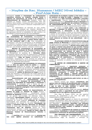 treinamento envolve a transmissão de conhecimentos                                conhecimento de si próprio e ajudar a criar neste o desejo
específicos relativos ao trabalho, atitudes frente a                              de melhorar ao longo do tempo. O Gerente pode integrar
aspectos da organização, da tarefa e do ambiente, e                               vários papéis como líder renovador, preparador, orientador
desenvolvimento de habilidades. Qualquer tarefa seja                              e impulsionador. Trata-se, assim, de uma filosofia de
complexa ou simples, envolve necessariamente estes três                           liderança que assenta no pressuposto de que a aquisição e o
aspectos. Neste sentido, o treinamento não é uma despesa mas                      desenvolvimento competências são processos contínuos e
um investimento cujo retorno é altamente compensador para a                       da responsabilidade de todos, e não apenas episódios
organização.                                                                      isolados e limitados no tempo e impulsionados pelas chefias.
         Os colaboradores na execução de suas tarefas,                                     Na prática, o coach ajuda o seu colaborador a
passam por uma avaliação que constitui identificar as                             aprender, a descobrir as áreas de maior potencial de
dificuldades e o desempenho de suas atribuições, como forma                       desenvolvimento, a desenvolver a sua inteligência
da organização detectar as habilidades de cada membro e as                        emocional, a fazer opções, a definir os seus próprios objetivos,
dificuldades no desenvolvimento das suas habilidades.                             a analisar os seus próprios erros, bem como as suas causas e
         A primeira etapa do treinamento é o levantamento                         as formas de corrigi-los, faculta-lhe informações e pistas que
das necessidades de treinamento. Necessidades de                                  lhe permitam tomar opções e efetuar decisões: sucintamente, o
treinamento são carências de preparo profissional das pessoas.                    coach coloca-se ao serviço do seu subordinado - não o
A diferença entre aquilo que a pessoa deveria saber e o                           controla
que ela realmente sabe e faz. Uma necessidade de                                           Os principais métodos de desenvolvimento fora do
treinamento é uma área de informação ou de habilidades que                        cargo: Tutoria ou Mentoring (é a assistência que executivos
um indivíduo ou grupo precisa desenvolver para melhorar ou                        da cúpula oferecem a pessoas que aspiram subir a níveis mais
aumentar a sua eficiência, eficácia e produtividade no trabalho.                  elevados dentro da organização. O gerente exerce papel ativo
Deve ser uma atividade contínua, constante e ininterrupta.                        em guiar e orientar uma pessoa em sua carreira. Tutores
         Métodos de Levantamento de Necessidades de                               ou mentores são executivos que se oferecem para assistir
Treinamento: 1 – Avaliação do Processo Produtivo dentro                           os funcionários juniores de outras áreas da empresa para
da organização (produtos rejeitados, barreiras, pontos fracos                     lhes proporcionar um sistema de apoio e suporte
de desempenhos de pessoas); 2 – Retroação Direta                                  profissional e político. Nesse sistema de suporte o mentor
(funcionários indicam que tipos de conhecimentos, habilidades                     guia e orienta o candidato e responde por ele nos círculos
ou informação deveriam ter para melhor desempenhar as suas                        mais altos da organização. A tutoria pode ocorrer em
atividades); 3 – Visão do Futuro (introdução de novas                             qualquer nível da organização.); e Aconselhamento de
tecnologias, equipamentos, novos processo de produzir ou                          Funcionários (o gerente proporciona aconselhamento no
novos serviços são sinais de que novas habilidades e destrezas                    sentido de assessorar as pessoas no desempenho de suas
deverão ser adquiridas pelas pessoas).                                            atividades).
         O levantamento das necessidades de treinamento                                    B) GESTÃO DO CONHECIMENTO E GESTÃO DE
pode ser feito em quatro níveis de análise: 1 – Análise                           COMPETÊNCIAS
Organizacional (aspectos da missão, visão e dos objetivos                                  Preliminarmente, é importante          esclarecer    a
estratégicos que deverão ser atendidos); 2 – Análise dos Rec.                     diferença entre os termos GESTÃO DE COMPETÊNCIAS e
Humanos (a partir do perfil das pessoas, determinar quais os                      GESTÃO POR COMPETÊNCIAS. Enquanto o primeiro diz
comportamentos, atitudes, conhecimentos e competências                            respeito à forma como a organização planeja, organiza,
necessárias); 3 – Análise da Estrutura de Cargos (a partir do                     desenvolve, acompanha e avalia as competências
exame dos requisitos e especificações dos cargos quais são as                     necessárias ao seu negócio, o segundo sugere que a
habilidades, competência e destrezas que as pessoas deverão                       organização divida o trabalho de suas equipes segundo as
desenvolver).                                                                     competências.
         Desenvolvimento está mais relacionado com a                                       A gestão de competências pode incluir, ou não, a
educação      (atividades    de    desenvolvimento      pessoal                   gestão por competências.
relacionadas com a formação da personalidade e da
                                                                                          Existem autores que definem competência não
melhoria da capacidade de compreender e interpretar o                             apenas como um conjunto de qualificações que o indivíduo
conhecimento) e orientação para o futuro do que o                                 detém. Para estes, é necessário também colocar em prática
treinamento. O desenvolvimento está mais focalizado no                            o que se sabe, ou seja, mobilizar e aplicar tais
crescimento pessoal do empregado e visa à carreira futura e                       qualificações em um contexto específico.
não apenas o cargo atual.
                                                                                          Dutra, Hipólito & Silva (1998), por exemplo, definem
         Os principais métodos de desenvolvimento de
                                                                                  competência como a capacidade de uma pessoa gerar
pessoas no cargo são: Rotação de Cargos (vertical –
                                                                                  resultados dentro dos objetivos organizacionais.
promoção provisória/horizontal – transferência lateral);
Posições de Assessoria (trabalho temporário sob a supervisão                              Para Ropé & Tanguy (1997), um dos aspectos
de um gerente bem-sucedido em diferentes áreas da                                 essenciais da competência é que esta não pode ser
organização); Aprendizagem Prática: (treinando se dedica a                        compreendida de forma separada da ação.
um trabalho em tempo integral para analisar e resolver                                     Durand (1998), seguindo as chaves do aprendizado
problemas de certos projetos); Atribuição de Comissões                            individual de Pestalozzi, head, hand and heart (cabeça, mão e
(oportunidade para participar em comissões de trabalho                            coração), construiu um conceito de competência , baseado em
compartilhando da tomada de decisões); Participação em                            três dimensões - Knowledge, Know-How and Attitudes
Cursos e seminários Externos; Exercícios de Simulação                             (conhecimento, habilidade e atitude) -, englobando não só
(estudo de casos, jogos de empresas, simulação de papéis);                        questões técnicas, mas, também, a cognição e atitudes
Treinamento       fora    da    Empresa    (busca    de   novos                   relacionadas ao trabalho.
conhecimentos, atitudes e novos comportamentos que não
                                                                                         Neste caso, competência diz respeito ao conjunto de
existem dentro da organização); Estudo de Casos; Jogos de
                                                                                  conhecimentos, habilidades e atitudes interdependentes e
Empresas; Centros de Desenvolvimento Internos e
                                                                                  necessárias à consecução de determinado propósito.
Coaching.
                                                                                         Tais dimensões são interdependentes, pois, não
        O coaching pode ser tomado como um processo que                           raras vezes, a exposição ou adoção de determinado
tem    como   objetivo  fomentar    no  subordinado   o                           comportamento  exige  do  indivíduo a   detenção   de



               Sugestões, críticas, envio de questões para resolução em sala, envie email para alexorcayreis@yahoo.com.br. Bons estudos e sucesso!!!
 