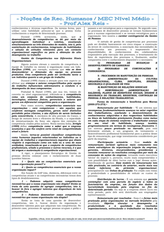 conhecimentos e técnicas específicas. Da mesma forma, para                        passam a ser estratégicas para a organização. No segundo caso,
utilizar uma habilidade presume-se que a pessoa tenha                             os processos de desenvolver pessoas se tornam fundamentais
conhecimento a respeito de determinado processo.                                  para o sucesso organizacional e se tornam estratégicos para a
        Durand   (1999)   acrescenta,   ainda,    que   o                         organização. Isto mostra o caráter contingencial da Gestão
desenvolvimento de competências se dá por meio da                                 de Pessoas.
aprendizagem    individual    e   coletiva,    envolvendo                                  O método de gestão de competências por processos
simultaneamente as três dimensões do modelo, isto é, pela                         pode ser dividido basicamente em cinco etapas: a construção
assimilação de conhecimentos, integração de habilidades                           da árvore de conhecimentos, a associação das necessidades de
e adoção de atitudes relevantes para um contexto                                  conhecimentos     aos    processos,    o    mapeamento      das
organizacional específico ou para a obtenção de alto                              disponibilidades   de   conhecimentos      dos   colaboradores
desempenho no trabalho.                                                           responsáveis pela execução dos processos, o levantamento do
       Gestão de Competências nos Diferentes Níveis                               fator de importância dos processos e, finalmente, análise
Organizacionais                                                                   comparativa entre o conhecimento disponível e o necessário.
                                                                                           C)      PROGRAMAS          DE      MUDANÇAS          E
        Alguns autores elevam o conceito de competência à
                                                                                  DESENVOLVIMENTO DE CARREIRAS
equipe de trabalho ou mesmo à organização como um todo.
Zarifian (1996), por exemplo, sustenta que não se deve                                     D)    PROGRAMAS         DE      COMUNICAÇÕES         E
desconsiderar a dimensão da equipe no processo                                    CONSONÂNCIA.
produtivo. Uma competência pode ser atribuída tanto a
                                                                                         5 - PROCESSOS DE MANUTENÇÃO DE PESSOAS:
um indivíduo quanto a um grupo de trabalho.
                                                                                         A)      ADMINISTRAÇÃO       DA      CULTURA
        Durand (1999) chama a atenção para este aspecto ao                        ORGANIZACIONAL,    CLIMA,    DISCIPLINA,   HIGIENE,
afirmar que crenças e valores compartilhados pela equipe                          SEGURANÇA E QUALIDADE DE VIDA
de trabalho influenciam sobremaneira a conduta e o
                                                                                         B) MANUTENÇÃO DE RELAÇÕES SINDICAIS
desempenho de seus componentes.
                                                                                         C)    REMUNERAÇÃO      (ADMINISTRAÇÃO    DE
        Prahalad & Hamel (1990), por sua vez, tratam do                           SALÁRIOS), PLANOS DE BENEFÍCIOS SOCIAIS, HIGIENE E
conceito no nível organizacional, referindo-se à competência                      SEGURANÇA DO TRABALHO, REGISTROS, CONTROLES DE
como um conjunto de conhecimentos, habilidades,
                                                                                  PESSOAL E RELAÇÕES TRABALHISTAS.
tecnologias, sistemas físicos, gerenciais e valores que
geram um diferencial competitivo para a organização.                                     Forma de remuneração e benefícios para Marras
                                                                                  (2000:272-273) •
        Para esses autores, competências essenciais nas
organizações – core competences – são aquelas que                                          Remuneração por habilidade - “É um sistema que
conferem vantagem competitiva, geram valor distintivo                             recompensa fundamentalmente avanços no setor cognitivo
percebido pelos clientes, e são difíceis de serem imitadas                        dos trabalhadores, avaliando o desenvolvimento de
pela concorrência. A mecânica de alta precisão da Canon, o                        conhecimentos adquiridos e das respectivas habilidades
design de motores leves e eficientes da Honda, e a capacidade                     ou bloco de habilidades previamente fixadas como metas
de miniatuarização da Sony são alguns dos exemplos de                             em cada etapa do sistema conforme o trabalhador avança
competência citados pelos autores. Nesta mesma linha, Arrègle                     no    seu   nível    de    habilidade,    avança     também
(1995) define competência como o saber que a empresa                              progressivamente em termos de recompensa financeira. É
acumulou e que lhe confere certo nível de competitividade                         um sistema pouco praticado no mercado, pois está
atual e futuro.                                                                   fortemente atrelado a um programa de treinamento e
                                                                                  desenvolvimento profissional fundamental para a prática desse
         Assim, torna-se possível classificar competências
                                                                                  tipo de remuneração, que exige investimentos consideráveis por
como humanas (aquelas relacionadas ao indivíduo ou à
                                                                                  parte da empresa.
equipe de trabalho) e organizacionais (aquelas que dizem
respeito à organização como um todo ou a uma de suas                                       •Participação acionária - Esse modelo de
unidades), ressaltando-se que o conjunto de competências                          remuneração variável aplica-se mais comumente nos
profissionais, aliado a processos e outros recursos, é o que                      níveis estratégicos da organização (cúpula da empresa,
dá origem e sustentação à competência organizacional.                             gerentes, diretores, vice-presidentes, presidentes) e
         A rigor, o planejamento Estratégico de Gestão de                         consiste remunerar os resultados conseguidos por meio da
pessoas deveria começar com o esclarecimento de duas                              concessão de ações da empresa, tornando esses executivos
questões básicas:                                                                 ‘sócios’ do negócio e, portanto, muito mais comprometidos e
                                                                                  com possibilidade de obter lucros com o ‘jogo’ dessas ações.
         1 – Quais são as competências essenciais que
                                                                                  Distribuição de ganhos. Esse modelo de remuneração tem
nossa organização possui? e
                                                                                  sido praticado, ao contrário do anterior, muito mais nos
         2 – Quais as competências essenciais que a nossa                         níveis     inferiores    da     pirâmide     organizacional,
organização requer?                                                               principalmente nas linhas de produção. Foi criado com vistas
         Em função do GAP (vão, distância, diferença) entre as                    à produtividade e possibilidades de reduzir os custos do
competências atuais e as competências necessárias temos dois                      processo.
tipos de desdobramentos:                                                                   Distribuição de lucros - É um sistema que permite
         1 – Podemos adquirir essas competências                                  contemplar com uma parcela de espécie a todos os
necessárias que a nossa organização não dispõe? Então se                          funcionários da empresa, em função dos dados da
trata de uma questão de agregar competências, isto é,                             lucratividade levantada pela empresa no fim de
buscar lá fora e agregar talentos que disponham de tais                           determinado período. Ou seja se a empresa obteve lucro em
competências.                                                                     certo período, parte dele será distribuído aos empregados
         2 – Podemos desenvolver essas competências                               eqüitativamente.
necessárias que nossa organização não dispõe?                                             Remuneração por resultados - Essa é a forma mais
         Então se trata de uma questão de desenvolver                             praticada pelas organizações no mercado brasileiro pela
competências, isto é, buscar dentro da organização e                              atualidade.  Objetiva   vincular   o    desempenho      à
desenvolver talentos para que adquiram tais competências. No                      produtividade    e    à   qualidade    dos     resultados
primeiro caso, processos de agregar pessoas ocupam o pódio e                      organizacionais, estimulando o trabalhador na busca da



               Sugestões, críticas, envio de questões para resolução em sala, envie email para alexorcayreis@yahoo.com.br. Bons estudos e sucesso!!!
 