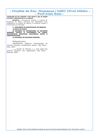otimização do seu trabalho e das metas a que se propôs
alcançar conjuntamente co a empresa.
       Benefícios - Denomina-se benefício o conjunto de
programas ou planos oferecidos pela organização como
complemento ao sistema de salários. O somatório compõe a
remuneração do empregado.
       6 - PROCESSOS DE MONITORAÇÃO DE PESSOAS:
       A) BANCO DE DADOS
       B) SISTEMAS DE INFORMAÇÕES DE RECURSOS
HUMANOS     (COLETA  E   TRATAMENTO   DE  DADOS,
ESTATÍSTICAS, REGISTROS, RELATÓRIOS, MAPAS E
DEMONSTRATIVOS)
       C) AUDITORIA DE RECURSOS HUMANOS.


        Bibliografia básica:
        CHIAVENATO, Idalberto. Administração de
recursos humanos: fundamentos básicos. São Paulo :
Atlas, 2007.
        _____.Gestão de Pessoas: e o novo papel dos
recursos humanos nas organizações. São Paulo :
Elservier, 2005.




             Sugestões, críticas, envio de questões para resolução em sala, envie email para alexorcayreis@yahoo.com.br. Bons estudos e sucesso!!!
 