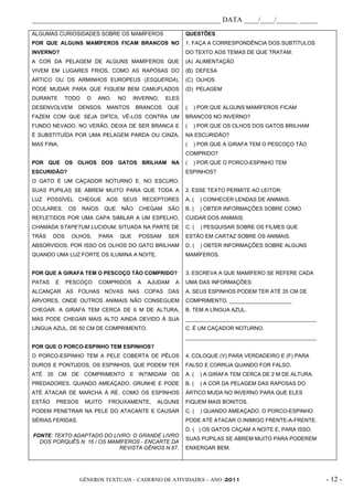 _____________________________________________________ DATA ____/____/______ _____
ALGUMAS CURIOSIDADES SOBRE OS MAMÍFEROS                   QUESTÕES
POR QUE ALGUNS MAMÍFEROS FICAM BRANCOS NO                 1. FAÇA A CORRESPONDÊNCIA DOS SUBTÍTULOS
INVERNO?                                                  DO TEXTO AOS TEMAS DE QUE TRATAM:
A COR DA PELAGEM DE ALGUNS MAMÍFEROS QUE                  (A) ALIMENTAÇÃO
VIVEM EM LUGARES FRIOS, COMO AS RAPOSAS DO                (B) DEFESA
ÁRTICO OU OS ARMINHOS EUROPEUS (ESQUERDA),                (C) OLHOS
PODE MUDAR PARA QUE FIQUEM BEM CAMUFLADOS                 (D) PELAGEM
DURANTE     TODO     O   ANO.     NO    INVERNO,   ELES
DESENVOLVEM        DENSOS    MANTOS     BRANCOS    QUE    (   ) POR QUE ALGUNS MAMÍFEROS FICAM
FAZEM COM QUE SEJA DIFÍCIL VÊ-LOS CONTRA UM               BRANCOS NO INVERNO?
FUNDO NEVADO. NO VERÃO, DEIXA DE SER BRANCA E             (   ) POR QUE OS OLHOS DOS GATOS BRILHAM
É SUBSTITUÍDA POR UMA PELAGEM PARDA OU CINZA,             NA ESCURIDÃO?
MAS FINA.                                                 (   ) POR QUE A GIRAFA TEM O PESCOÇO TÃO
                                                          COMPRIDO?
POR QUE OS OLHOS DOS GATOS BRILHAM NA                     (   ) POR QUE O PORCO-ESPINHO TEM
ESCURIDÃO?                                                ESPINHOS?
O GATO É UM CAÇADOR NOTURNO E, NO ESCURO,
SUAS PUPILAS SE ABREM MUITO PARA QUE TODA A               2. ESSE TEXTO PERMITE AO LEITOR:
LUZ POSSÍVEL CHEGUE AOS SEUS RECEPTORES                   A. (   ) CONHECER LENDAS DE ANIMAIS.
OCULARES.     OS   RAIOS    QUE   NÃO    CHEGAM    SÃO    B. (   ) OBTER INFORMAÇÕES SOBRE COMO
REFLETIDOS POR UMA CAPA SIMILAR A UM ESPELHO,             CUIDAR DOS ANIMAIS.
CHAMADA STAPETUM LUCIDUM, SITUADA NA PARTE DE             C. (   ) PESQUISAR SOBRE OS FILMES QUE
TRÁS    DOS    OLHOS,      PARA   QUE    POSSAM    SER    ESTÃO EM CARTAZ SOBRE OS ANIMAIS.
ABSORVIDOS. POR ISSO OS OLHOS DO GATO BRILHAM             D. (   ) OBTER INFORMAÇÕES SOBRE ALGUNS
QUANDO UMA LUZ FORTE OS ILUMINA A NOITE.                  MAMÍFEROS.


POR QUE A GIRAFA TEM O PESCOÇO TÃO COMPRIDO?              3. ESCREVA A QUE MAMÍFERO SE REFERE CADA
PATAS   E     PESCOÇO    COMPRIDOS       A   AJUDAM   A   UMA DAS INFORMAÇÕES:
ALCANÇAR AS FOLHAS NOVAS NAS COPAS DAS                    A. SEUS ESPINHOS PODEM TER ATÉ 35 CM DE
ÁRVORES, ONDE OUTROS ANIMAIS NÃO CONSEGUEM                COMPRIMENTO. _____________________
CHEGAR. A GIRAFA TEM CERCA DE 6 M DE ALTURA,              B. TEM A LÍNGUA AZUL.
MAS PODE CHEGAR MAIS ALTO AINDA DEVIDO À SUA              ____________________________________________
LÍNGUA AZUL, DE 50 CM DE COMPRIMENTO.                     C. É UM CAÇADOR NOTURNO.
                                                          ____________________________________________
POR QUE O PORCO-ESPINHO TEM ESPINHOS?
O PORCO-ESPINHO TEM A PELE COBERTA DE PÊLOS               4. COLOQUE (V) PARA VERDADEIRO E (F) PARA
DUROS E PONTUDOS, OS ESPINHOS, QUE PODEM TER              FALSO E CORRIJA QUANDO FOR FALSO.
ATÉ 35 CM DE COMPRIMENTO E INTIMIDAM OS                   A. (   ) A GIRAFA TEM CERCA DE 2 M DE ALTURA.
PREDADORES. QUANDO AMEAÇADO, GRUNHE E PODE                B. (   ) A COR DA PELAGEM DAS RAPOSAS DO
ATÉ ATACAR DE MARCHA À RÉ. COMO OS ESPINHOS               ÁRTICO MUDA NO INVERNO PARA QUE ELES
ESTÃO   PRESOS      MUITO    FROUXAMENTE,      ALGUNS     FIQUEM MAIS BONITOS.
PODEM PENETRAR NA PELE DO ATACANTE E CAUSAR               C. (   ) QUANDO AMEAÇADO, O PORCO-ESPINHO
SÉRIAS FERIDAS.                                           PODE ATÉ ATACAR O INIMIGO FRENTE-A-FRENTE.
                                                          D. ( ) OS GATOS CAÇAM A NOITE E, PARA ISSO,
FONTE: TEXTO ADAPTADO DO LIVRO: O GRANDE LIVRO
                                                          SUAS PUPILAS SE ABREM MUITO PARA PODEREM
  DOS PORQUÊS N. 16 / OS MAMÍFEROS - ENCARTE DA
                            REVISTA GÊNIOS N.67.          ENXERGAR BEM.




                   GÊNEROS TEXTUAIS – CADERNO DE ATIVIDADES – ANO /2011                                   - 12 -
 