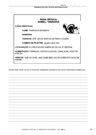_____________________________________________________ DATA ____/____/______ _____
                               PRODUÇÃO DE TEXTO INFORMATIVO




AGORA QUE VOCÊ JÁ LEU A FICHA DO TAMANDUÁ, ESCREVA UM TEXTO CONTANDO SOBRE ELE:

__________________________________________________________________________________________________
__________________________________________________________________________________________________
__________________________________________________________________________________________________
__________________________________________________________________________________________________
__________________________________________________________________________________________________
__________________________________________________________________________________________________
__________________________________________________________________________________________________
__________________________________________________________________________________________________
__________________________________________________________________________________________________
__________________________________________________________________________________________________
__________________________________________________________________________________________________
__________________________________________________________________________________________________
__________________________________________________________________________________________________
__________________________________________________________________________________________________
__________________________________________________________________________________________________
__________________________________________________________________________________________________
__________________________________________________________________________________________________
__________________________________________________________________________________________________




                GÊNEROS TEXTUAIS – CADERNO DE ATIVIDADES – ANO /2011                                 - 14 -
 