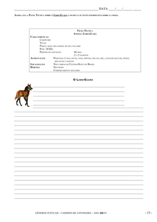 _____________________________________________________ DATA ____/____/______ _____
AGORA LEIA A FICHA TÉCNICA SOBRE O LOBO-GUARÁ E ESCREVA UM TEXTO INFORMATIVO SOBRE O ANIMAL




                                                          FICHA TÉCNICA
                                                       ANIMAL: LOBO-GUARÁ
              CARACTERÍSTICAS:
                     CARNÍVORO
                     VELOZ
                     PARECE MAIS UMA RAPOSA DO QUE UM LOBO
                     PESO: 30 KG
                     PERÍODO DE GESTAÇÃO:            66 DIAS
                                                     2 A 5 FILHOTES
              ALIMENTAÇÃO:        PEQUENAS CUTIAS, PACAS, AVES, RÉPTEIS, FRUTAS, MEL, CANA-DE-AÇÚCAR, PEIXES,
                                     MOLUSCOS E INSETOS
              LOCALIZAÇÃO:          NOS CAMPOS DO CENTRO-OESTE DO BRASIL
              HÁBITOS:              NOTURNOS
                                    COMPORTAMENTO SOLITÁRIO


                                                       O L OBO -G UARÁ

                ______________________________________________________________________
                ______________________________________________________________________
                ______________________________________________________________________
                ______________________________________________________________________
                ______________________________________________________________________
                ____________________________________________________________________________________
__________________________________________________________________________________________________
__________________________________________________________________________________________________
__________________________________________________________________________________________________
__________________________________________________________________________________________________
__________________________________________________________________________________________________
__________________________________________________________________________________________________
__________________________________________________________________________________________________
__________________________________________________________________________________________________
__________________________________________________________________________________________________
__________________________________________________________________________________________________
__________________________________________________________________________________________________
__________________________________________________________________________________________________
__________________________________________________________________________________________________
__________________________________________________________________________________________________
__________________________________________________________________________________________________
__________________________________________________________________________________________________
__________________________________________________________________________________________________
__________________________________________________________________________________________________
__________________________________________________________________________________________________
__________________________________________________________________________________________________




                  GÊNEROS TEXTUAIS – CADERNO DE ATIVIDADES – ANO /2011                                          - 15 -
 