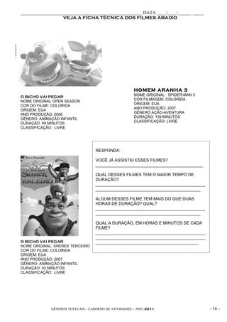 _____________________________________________________ DATA ____/____/______ _____
                   VEJA A FICHA TÉCNICA DOS FILMES ABAIXO




                                                      HOMEM ARANHA 3
O BICHO VAI PEGAR                                     NOME ORIGINAL: SPIDER-MAN 3
                                                      COR FILMAGEM: COLORIDA
NOME ORIGINAL OPEN SEASON
                                                      ORIGEM: EUA
COR DO FILME: COLORIDA
                                                      ANO PRODUÇÃO: 2007
ORIGEM: EUA
                                                      GÊNERO AÇÃO-AVENTURA
ANO PRODUÇÃO: 2006
                                                      DURAÇÃO: 139 MINUTOS
GÊNERO: ANIMAÇÃO INFANTIL
                                                      CLASSIFICAÇÃO: LIVRE
DURAÇÃO: 99 MINUTOS
CLASSIFICAÇÃO: LIVRE




                                   RESPONDA:

                                   VOCÊ JÁ ASSISTIU ESSES FILMES?
                                   ______________________________________________

                                   QUAL DESSES FILMES TEM O MAIOR TEMPO DE
                                   DURAÇÃO?
                                   _______________________________________________
                                   _____________________________________________

                                   ALGUM DESSES FILME TEM MAIS DO QUE DUAS
                                   HORAS DE DURAÇÃO? QUAL?
                                   _______________________________________________
                                   _____________________________________________

                                   QUAL A DURAÇÃO, EM HORAS E MINUTOS DE CADA
                                   FILME?
                                   _______________________________________________
                                   _______________________________________________
O BICHO VAI PEGAR                  ____________________________________________
NOME ORIGINAL: SHEREK TERCEIRO
COR DO FILME: COLORIDA
ORIGEM: EUA
ANO PRODUÇÃO: 2007
GÊNERO: ANIMAÇÃO INFANTIL
DURAÇÃO: 92 MINUTOS
CLASSIFICAÇÃO: LIVRE




             GÊNEROS TEXTUAIS – CADERNO DE ATIVIDADES – ANO /2011                    - 16 -
 