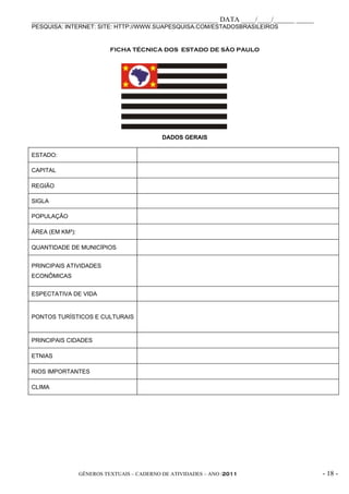 _____________________________________________________ DATA ____/____/______ _____
PESQUISA: INTERNET: SITE: HTTP://WWW.SUAPESQUISA.COM/ESTADOSBRASILEIROS


                           FICHA TÉCNICA DOS ESTADO DE SÃO PAULO




                                            DADOS GERAIS


ESTADO:

CAPITAL

REGIÃO

SIGLA

POPULAÇÃO

ÁREA (EM KM²):

QUANTIDADE DE MUNICÍPIOS


PRINCIPAIS ATIVIDADES
ECONÔMICAS


ESPECTATIVA DE VIDA


PONTOS TURÍSTICOS E CULTURAIS



PRINCIPAIS CIDADES

ETNIAS

RIOS IMPORTANTES

CLIMA




                 GÊNEROS TEXTUAIS – CADERNO DE ATIVIDADES – ANO /2011               - 18 -
 