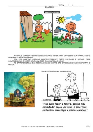 _____________________________________________________ DATA ____/____/______ _____
                                          CHARGES




      A CHARGE É UM DOS RECURSOS QUE O JORNAL DISPÕE PARA EXPRESSAR SUA OPINIÃO SOBRE
OS ACONTECIMENTOS DIÁRIOS.
      TEM POR OBJETIVO CRITICAR HUMORISTICAMENTE FATOS POLÍTICOS E SOCIAIS. PARA
COMPREENDÊ-LA, O LEITOR DEVE CONHECER O ASSUNTO DA CHARGE.
      AS CARACTERÍSTICAS DAS PESSOAS QUASE SEMPRE SÃO EXAGERADAS PARA DESPERTAR O
HUMOR.




             GÊNEROS TEXTUAIS – CADERNO DE ATIVIDADES – ANO /2011                   - 22 -
 