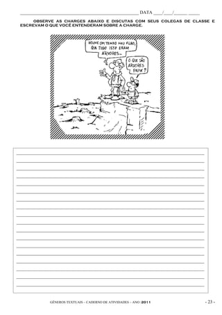 _____________________________________________________ DATA ____/____/______ _____
      OBSERVE AS CHARGES ABAIXO E DISCUTAS COM SEUS COLEGAS DE CLASSE E
 ESCREVAM O QUE VOCÊ ENTENDERAM SOBRE A CHARGE.




____________________________________________________________________________________
____________________________________________________________________________________
____________________________________________________________________________________
____________________________________________________________________________________
____________________________________________________________________________________
____________________________________________________________________________________
____________________________________________________________________________________
____________________________________________________________________________________
____________________________________________________________________________________
____________________________________________________________________________________
____________________________________________________________________________________
____________________________________________________________________________________
____________________________________________________________________________________
____________________________________________________________________________________
____________________________________________________________________________________
____________________________________________________________________________________
____________________________________________________________________________________
____________________________________________________________________________________
____________________________________________________________________________________

               GÊNEROS TEXTUAIS – CADERNO DE ATIVIDADES – ANO /2011                    - 23 -
 