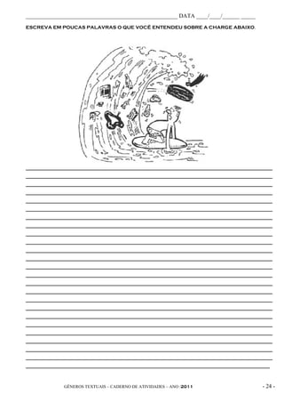 _____________________________________________________ DATA ____/____/______ _____
ESCREVA EM POUCAS PALAVRAS O QUE VOCÊ ENTENDEU SOBRE A CHARGE ABAIXO.




_____________________________________________________________________________________________
_____________________________________________________________________________________________
_____________________________________________________________________________________________
_____________________________________________________________________________________________
_____________________________________________________________________________________________
_____________________________________________________________________________________________
_____________________________________________________________________________________________
_____________________________________________________________________________________________
_____________________________________________________________________________________________
_____________________________________________________________________________________________
_____________________________________________________________________________________________
_____________________________________________________________________________________________
_____________________________________________________________________________________________
_____________________________________________________________________________________________
_____________________________________________________________________________________________
_____________________________________________________________________________________________
_____________________________________________________________________________________________
_____________________________________________________________________________________________
_____________________________________________________________________________________________
_____________________________________________________________________________________________
_____________________________________________________________________________________________
_____________________________________________________________________________________________
_____________________________________________________________________________________________
_____________________________________________________________________________________________
____________________________________________________________________________________________



              GÊNEROS TEXTUAIS – CADERNO DE ATIVIDADES – ANO /2011                       - 24 -
 