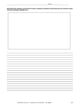 _____________________________________________________ DATA ____/____/______ _____

RECORTE EM JORNAL OU REVISTA UMA CHARGE E ESCREVA EM POUCAS PALAVRAS O QUE
VOCÊ ENTENDEU SOBRE ELA.




_____________________________________________________________________________________________
_____________________________________________________________________________________________
_____________________________________________________________________________________________
_____________________________________________________________________________________________
_____________________________________________________________________________________________
_____________________________________________________________________________________________
_____________________________________________________________________________________________
_____________________________________________________________________________________________
_____________________________________________________________________________________________
_____________________________________________________________________________________________
_____________________________________________________________________________________________
_____________________________________________________________________________________________
_____________________________________________________________________________________________
_____________________________________________________________________________________________
_____________________________________________________________________________________________
_____________________________________________________________________________________________
_____________________________________________________________________________________________
_____________________________________________________________________________________________




              GÊNEROS TEXTUAIS – CADERNO DE ATIVIDADES – ANO /2011                       - 25 -
 