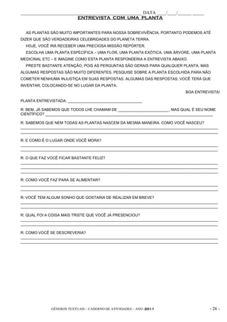 _____________________________________________________ DATA ____/____/______ _____
                         ENTREVISTA COM UMA PLANTA


  AS PLANTAS SÃO MUITO IMPORTANTES PARA NOSSA SOBREVIVÊNCIA, PORTANTO PODEMOS ATÉ
DIZER QUE SÃO VERDADEIRAS CELEBRIDADES DO PLANETA TERRA.
  HOJE, VOCÊ IRÁ RECEBER UMA PRECIOSA MISSÃO REPÓRTER.
  ESCOLHA UMA PLANTA ESPECÍFICA – UMA FLOR, UMA PLANTA EXÓTICA, UMA ÁRVORE, UMA PLANTA
MEDICINAL ETC – E IMAGINE COMO ESTA PLANTA RESPONDERIA A ENTREVISTA ABAIXO.
  PRESTE BASTANTE ATENÇÃO, POIS AS PERGUNTAS SÃO GERAIS PARA QUALQUER PLANTA, MAS
ALGUMAS RESPOSTAS SÃO MUITO DIFERENTES. PESQUISE SOBRE A PLANTA ESCOLHIDA PARA NÃO
COMETER NENHUMA INJUSTIÇA EM SUAS RESPOSTAS. ALGUMAS DAS RESPOSTAS, VOCÊ TERÁ QUE
INVENTAR, COLOCANDO-SE NO LUGAR DA PLANTA.
                                                                             BOA ENTREVISTA!

PLANTA ENTREVISTADA: ___________________________________

R: BEM, JÁ SABEMOS QUE TODOS LHE CHAMAM DE ________________________, MAS QUAL É SEU NOME
CIENTÍFICO? _______________________________________________________________________________

R: SABEMOS QUE NEM TODAS AS PLANTAS NASCEM DA MESMA MANEIRA. COMO VOCÊ NASCEU?
_____________________________________________________________________________________________
_____________________________________________________________________________________________

R: E COMO É O LUGAR ONDE VOCÊ MORA?
_____________________________________________________________________________________________
_____________________________________________________________________________________________

R: O QUE FAZ VOCÊ FICAR BASTANTE FELIZ?
_____________________________________________________________________________________________
_____________________________________________________________________________________________
_____________________________________________________________________________________________

R: COMO VOCÊ FAZ PARA SE ALIMENTAR?
_____________________________________________________________________________________________
_____________________________________________________________________________________________

R: VOCÊ TEM ALGUM SONHO QUE GOSTARIA DE REALIZAR EM BREVE?
_____________________________________________________________________________________________
_____________________________________________________________________________________________

R: QUAL FOI A COISA MAIS TRISTE QUE VOCÊ JÁ PRESENCIOU?
_____________________________________________________________________________________________
_____________________________________________________________________________________________

R: COMO VOCÊ SE DESCREVERIA?
_____________________________________________________________________________________________
_____________________________________________________________________________________________




              GÊNEROS TEXTUAIS – CADERNO DE ATIVIDADES – ANO /2011                       - 26 -
 