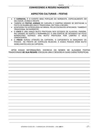 _____________________________________________________ DATA ____/____/______ _____
                       CONHECENDO A REGIÃO NORDESTE

                         ASPECTOS CULTURAIS – FESTAS

  •   O CARNAVAL É O EVENTO MAIS POPULAR DO NORDESTE, ESPECIALMENTE EM
      SALVADOR, OLINDA E RECIFE.
  •   TAMBÉM AS FESTAS JUNINAS DE CARUARU E CAMPINA GRANDE SE DESTACAM. A
      FESTA DO BUMBA-MEU-BOI É TRADICIONAL EM TODA A REGIÃO.
  •   ACAPOEIRA FOI INTRODUZIDA NO BRASIL PELOS ESCRAVOS AFRICANOS. TAMBÉM É
      TRADICIONAL NO NORDESTE.
  •   O COCO É UMA DANÇA MUITO PRATICADA NOS ESTADOS DE ALAGOAS, PARAÍBA,
      RIO GRANDE DO NORTE E PERNAMBUCO. É UMA ESPÉCIE DE DESABAFO DO POVO
      NORDESTINO SOFRIDO. ERA MUITO PRATICADA POR LAMPIÃO E SEUS
      CANGACEIROS.
  •   O FREVO SURGIU ATRAVÉS DA CAPOEIRA. O CAPOEIRISTA IA DANÇANDO OS
      PASSOS NA FRENTE DE CORTEJOS MUSICAIS. E ESSES PASSOS ERAM MUITO
      SEMELHANTES AOS DA CAPOEIRA.


  APÓS ESSAS INFORMAÇÕES, ESCREVA OS NOMES DE ALGUMAS FESTAS
TRADICIONAIS DE SUA REGIÃO, ESCOLHA UMA E DESCREVA SUAS CARACTERÍSTICAS.

______________________________________________________________________________
______________________________________________________________________________
______________________________________________________________________________
______________________________________________________________________________
______________________________________________________________________________
______________________________________________________________________________
______________________________________________________________________________
______________________________________________________________________________
______________________________________________________________________________
_______________________________________________________________________________________
_______________________________________________________________________________________
_______________________________________________________________________________________
_______________________________________________________________________________________
_______________________________________________________________________________________
_______________________________________________________________________________________
_______________________________________________________________________________________
_______________________________________________________________________________________
_______________________________________________________________________________________
_______________________________________________________________________________________
_______________________________________________________________________________________
 _____________________________________________________________________________________

             GÊNEROS TEXTUAIS – CADERNO DE ATIVIDADES – ANO /2011                   - 27 -
 
