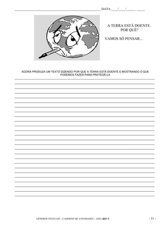 _____________________________________________________ DATA ____/____/______ _____




                                                                A TERRA ESTÁ DOENTE.
                                                                      POR QUÊ?

                                                              VAMOS SÓ PENSAR...




     AGORA PRODUZA UM TEXTO DIZENDO POR QUE A TERRA ESTÁ DOENTE E MOSTRANDO O QUE
                              PODEMOS FAZER PARA PROTEGÊ-LA
_____________________________________________________________________________________________
_____________________________________________________________________________________________
_____________________________________________________________________________________________
_____________________________________________________________________________________________
_____________________________________________________________________________________________
_____________________________________________________________________________________________
_____________________________________________________________________________________________
_____________________________________________________________________________________________
_____________________________________________________________________________________________
_____________________________________________________________________________________________
_____________________________________________________________________________________________
_____________________________________________________________________________________________
_____________________________________________________________________________________________
_____________________________________________________________________________________________
_____________________________________________________________________________________________
_____________________________________________________________________________________________
_____________________________________________________________________________________________
_____________________________________________________________________________________________
_____________________________________________________________________________________________
_____________________________________________________________________________________________
_____________________________________________________________________________________________
_____________________________________________________________________________________________
_____________________________________________________________________________________________
_____________________________________________________________________________________________
_____________________________________________________________________________________________
_____________________________________________________________________________________________




              GÊNEROS TEXTUAIS – CADERNO DE ATIVIDADES – ANO /2011                       - 31 -
 