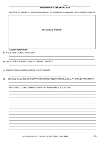 _____________________________________________________ DATA ____/____/______ _____
                                       ATIVIDADES COM ANUNCIOS

      RECORTE DE JORNAL OU REVISTA UM ANÚNCIO UM REFERENTE À VENDA DE CASA OU APARTAMENTO.




                                          COLE AQUI O ANUNCIO




      AGORA RESPONDA:
a) A QUE ESTE ANÚNCIO SE REFERE?
      ___________________________________________________________________________________________
      ____________________________________________________________________________________________
b) QUEM ESTÁ VENDENDO E QUAL A FORMA DE CONTATO?
      _____________________________________________________________________________________________
      _____________________________________________________________________________________________
c) ONDE ESTÁ LOCALIZADO O IMÓVEL A SER VENDIDO?
      _____________________________________________________________________________________________
      _____________________________________________________________
d)   OBSERVE O ANUNCIO, CITE QUANTOS CÔMODOS POSSUI O IMÓVEL, E QUAL A FORMA DE PAGAMENTO
      _____________________________________________________________________________________________
      _____________________________________________________________________________________________
      REESCREVA O TEXTO USANDO SOMENTE AS RESPOSTAS QUE VOCÊ DEU.
      _____________________________________________________________________________________________
      _____________________________________________________________________________________________
      _____________________________________________________________________________________________
      _____________________________________________________________________________________________
      _____________________________________________________________________________________________
      _____________________________________________________________________________________________
      _____________________________________________________________________________________________
      _____________________________________________________________________________________________
      _____________________________________________________________________________________________
      _____________________________________________________________________________________________
      _____________________________________________________________________________________________
      _____________________________________________________________________________________________
      _____________________________________________________________________________________________
      _____________________________________________________________________________________________



                    GÊNEROS TEXTUAIS – CADERNO DE ATIVIDADES – ANO /2011                       - 34 -
 