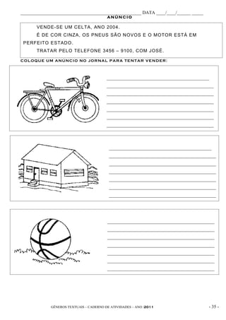 _____________________________________________________ DATA ____/____/______ _____
                                         ANÚNCIO

       VENDE-SE UM CELTA, ANO 2004.
       É DE COR CINZA, OS PNEUS SÃO NOVOS E O MOTOR ESTÁ EM
 PERFEITO ESTADO.
       TRATAR PELO TELEFONE 3456 – 9100, COM JOSÉ.

CO L OQ U E UM ANÚ NC I O NO JO R NAL P AR A TE NTAR VE ND ER :



                                         _____________________________________________
                                         _______________________________________________
                                         _______________________________________________
                                         _______________________________________________
                                         _______________________________________________
                                         _______________________________________________
                                         _______________________________________________




                                          _____________________________________________
                                          _______________________________________________
                                          _______________________________________________
                                          _______________________________________________
                                          _______________________________________________
                                          _______________________________________________
                                          _______________________________________________




                                         _______________________________________________
                                         _______________________________________________
                                         _______________________________________________
                                         _______________________________________________
                                         _______________________________________________
                                         _______________________________________________
                                         _______________________________________________




             GÊNEROS TEXTUAIS – CADERNO DE ATIVIDADES – ANO /2011                    - 35 -
 