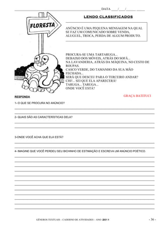 _____________________________________________________ DATA ____/____/______ _____

                                               LENDO CLASSIFICADOS


                                  ANÚNCIO É UMA PEQUENA MENSAGEM NA QUAL
                                  SE FAZ UM COMUNICADO SOBRE VENDA,
                                  ALUGUEL, TROCA, PERDA DE ALGUM PRODUTO.




                                  PROCURA-SE UMA TARTARUGA...
                                  DEBAIXO DOS MÓVEIS, ATRÁS DO SOFÁ...
                                  NA LAVANDERIA, ATRÁS DA MÁQUINA, NO CESTO DE
                                  ROUPAS.
                                  CASCO VERDE, DO TAMANHO DA SUA MÃO
                                  FECHADA...
                                  SERÁ QUE DESCEU PARA O TERCEIRO ANDAR?
                                  CHI!... SEI QUE ELA APARECERÁ!
                                  TARUGA... TARUGA...
                                  ONDE VOCÊ ESTÁ?

RESPONDA                                                                GRAÇA BATITUCI

1- O QUE SE PROCURA NO ANÚNCIO?
_____________________________________________________________________________________________
_____________________________________________________________________________________________
2- QUAIS SÃO AS CARACTERÍSTICAS DELA?
_____________________________________________________________________________________________
_____________________________________________________________________________________________


3-ONDE VOCÊ ACHA QUE ELA ESTÁ?
_____________________________________________________________________________________________
_____________________________________________________________________________________________
4- IMAGINE QUE VOCÊ PERDEU SEU BICHINHO DE ESTIMAÇÃO E ESCREVA UM ANÚNCIO POÉTICO.
_____________________________________________________________________________________________
_____________________________________________________________________________________________
_____________________________________________________________________________________________
_____________________________________________________________________________________________
_____________________________________________________________________________________________
_____________________________________________________________________________________________
_____________________________________________________________________________________________
_____________________________________________________________________________________________
_____________________________________________________________________________________________
_____________________________________________________________________________________________
_____________________________________________________________________________________________
_____________________________________________________________________________________________



              GÊNEROS TEXTUAIS – CADERNO DE ATIVIDADES – ANO /2011                       - 36 -
 