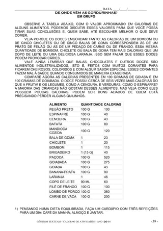 _____________________________________________________ DATA ____/____/______ _____
                        DE ONDE VÊM AS GORDURINHAS?
                                      EM GRUPO

     OBSERVE A TABELA ABAIXO, COM O VALOR APROXIMADO EM CALORIAS DE
ALGUNS ALIMENTOS. PODEMOS DISCUTIR ESSES VALORES PARA QUE VOCÊ POSSA
TIRAR SUAS CONCLUSÕES E, QUEM SABE, ATÉ ESCOLHER MELHOR O QUE DEVE
COMER.
     VEJA PORQUE OS DOCES EMGORDAM TANTO: AS CALORIAS DE UM BOMBOM OU
DE CINCO CHICLETES OU DE CINCO BALAS DE GOMA CORRESPONDEM ÀS DE UM
PRATO DE FEIJÃO OU ÀS DE UM PEDAÇO DE CARNE OU DE FRANGO. ESSA MESMA
QUANTIDADE DE BOMBOM, CHICLETE OU BALA DE GOMA TEM MAIS CALORIAS QUE UM
COPO DE LEITE OU UMA DELICIOSA LARANJA. ISSO SEM FALAR QUE ESSES DOCES
PODEM PROVOCAR CÁRIES.
     VALE AINDA LEMBRAR QUE BALAS, CHOCOLATES E OUTROS DOCES SÃO
ALIMENTOS INDUSTRIALIZADOS, ISTO É, FEITOS COM MUITOS CORANTES PARA
FICAREM CHEIROSOS, COLORIDOS E COM ALGUM SABOR ESPECIAL. ESSES CORANTES
FAZEM MAL À SAÚDE QUANDO CONSUMIDOS DE MANEIRA EXAGERADA.
     COMPARE AGORA AS CALORIAS PRESENTES EM 100 GRAMAS DE GOIABA E EM
100 GRAMAS DE GOIABADA. O DOCE POSSUI CERCA DE SEIS VEZES MAIS CALORIAS DO
QUE A FRUTA! E OS LEGUMES, COMO A CENOURA, E VERDURAS, COMO O ESPINAFRE?
A MAIORIA DAS CRIANÇAS NÃO GOSTAM DESSES ALIMENTOS, MAS VEJA COMO ELES
POSSUEM POUCAS CALORIAS. PODEM SER BONS ALIADOS DE QUEM ESTÁ
PRECISANDO PERDER ALGUNS QUILINHOS.

                     ALIMENTO               QUANTIDADE      CALORIAS
                     FEIJÃO PRETO           100 G           100
                     ESPINAFRE              100 G           40
                     CENOURA                100 G           43
                     BATATA                 100 G           80
                     MANDIOCA
                                            100 G           120
                     COZIDA
                     BALA DE GOMA           1               23
                     CHICLETE               1               20
                     BOMBOM                 1               115
                     BRIGADEIRO             1 (15 G)        40
                     PAÇOCA                 100 G           520
                     GOIABADA               100 G           275
                     GOIABA                 100 G           43
                     BANANA-PRATA           100 G           90
                     LARANJA                1               46
                     COPO DE LEITE          90 ML           60
                     FILÉ DE FRANGO         100 G           100
                     LOMBO DE PORCO         100 G           360
                     CARNE DE VACA          100 G           200


1) PENSANDO NUMA DIETA EQUILIBRADA, FAÇA UM CARDÁPIO COM TRÊS REFEIÇÕES
   PARA UM DIA: CAFÉ DA MANHÃ, ALMOÇO E JANTAR.

             GÊNEROS TEXTUAIS – CADERNO DE ATIVIDADES – ANO /2011                   - 39 -
 