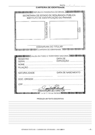 _____________________________________________________ DATA ____/____/______ _____
                             CARTEIRA DE IDENTIDADE




                                   PRODUZA UM TEXTO DESCRITIVO
________________________________________________________________________________________________________
________________________________________________________________________________________________________
________________________________________________________________________________________________________
________________________________________________________________________________________________________
________________________________________________________________________________________________________
________________________________________________________________________________________________________
________________________________________________________________________________________________________
________________________________________________________________________________________________________
________________________________________________________________________________________________________
________________________________________________________________________________________________________
________________________________________________________________________________________________________
________________________________________________________________________________________________________
________________________________________________________________________________________________________



                GÊNEROS TEXTUAIS – CADERNO DE ATIVIDADES – ANO /2011                                -4-
 