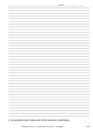 _____________________________________________________ DATA ____/____/______ _____
_____________________________________________________________________________________________
_____________________________________________________________________________________________
_____________________________________________________________________________________________
_____________________________________________________________________________________________
_____________________________________________________________________________________________
_____________________________________________________________________________________________
_____________________________________________________________________________________________
_____________________________________________________________________________________________
_____________________________________________________________________________________________
_____________________________________________________________________________________________
_____________________________________________________________________________________________
_____________________________________________________________________________________________
_____________________________________________________________________________________________
_____________________________________________________________________________________________
_____________________________________________________________________________________________
_____________________________________________________________________________________________
_____________________________________________________________________________________________
_____________________________________________________________________________________________
_____________________________________________________________________________________________
_____________________________________________________________________________________________
_____________________________________________________________________________________________
_____________________________________________________________________________________________
_____________________________________________________________________________________________
_____________________________________________________________________________________________
_____________________________________________________________________________________________
_____________________________________________________________________________________________
_____________________________________________________________________________________________
_____________________________________________________________________________________________
_____________________________________________________________________________________________
_____________________________________________________________________________________________
_____________________________________________________________________________________________
_____________________________________________________________________________________________
_____________________________________________________________________________________________
_____________________________________________________________________________________________
_____________________________________________________________________________________________
_____________________________________________________________________________________________
_____________________________________________________________________________________________
_____________________________________________________________________________________________
_____________________________________________________________________________________________
_____________________________________________________________________________________________
_____________________________________________________________________________________________


2) DE ACORDO COM A TABELA DO TEXTO CALCULE E RESPONDA:


              GÊNEROS TEXTUAIS – CADERNO DE ATIVIDADES – ANO /2011                       - 40 -
 