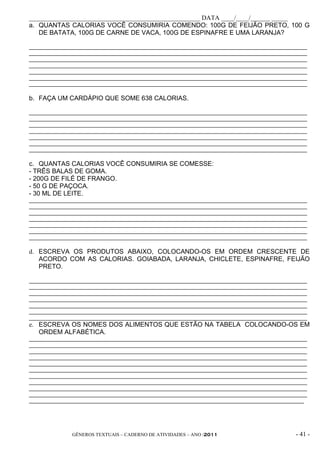 _____________________________________________________ DATA ____/____/______ _____
a. QUANTAS CALORIAS VOCÊ CONSUMIRIA COMENDO: 100G DE FEIJÃO PRETO, 100 G
   DE BATATA, 100G DE CARNE DE VACA, 100G DE ESPINAFRE E UMA LARANJA?

_____________________________________________________________________________________________
_____________________________________________________________________________________________
_____________________________________________________________________________________________
_____________________________________________________________________________________________
_____________________________________________________________________________________________
_____________________________________________________________________________________________
_____________________________________________________________________________________________

b. FAÇA UM CARDÁPIO QUE SOME 638 CALORIAS.

_____________________________________________________________________________________________
_____________________________________________________________________________________________
_____________________________________________________________________________________________
_____________________________________________________________________________________________
_____________________________________________________________________________________________
_____________________________________________________________________________________________
_____________________________________________________________________________________________

c. QUANTAS CALORIAS VOCÊ CONSUMIRIA SE COMESSE:
- TRÊS BALAS DE GOMA.
- 200G DE FILÉ DE FRANGO.
- 50 G DE PAÇOCA.
- 30 ML DE LEITE.
_____________________________________________________________________________________________
_____________________________________________________________________________________________
_____________________________________________________________________________________________
_____________________________________________________________________________________________
_____________________________________________________________________________________________
_____________________________________________________________________________________________
_____________________________________________________________________________________________

d. ESCREVA OS PRODUTOS ABAIXO, COLOCANDO-OS EM ORDEM CRESCENTE DE
   ACORDO COM AS CALORIAS. GOIABADA, LARANJA, CHICLETE, ESPINAFRE, FEIJÃO
   PRETO.

_____________________________________________________________________________________________
_____________________________________________________________________________________________
_____________________________________________________________________________________________
_____________________________________________________________________________________________
_____________________________________________________________________________________________
_____________________________________________________________________________________________
_____________________________________________________________________________________________
e. ESCREVA OS NOMES DOS ALIMENTOS QUE ESTÃO NA TABELA COLOCANDO-OS EM
   ORDEM ALFABÉTICA.
_____________________________________________________________________________________________
_____________________________________________________________________________________________
_____________________________________________________________________________________________
_____________________________________________________________________________________________
_____________________________________________________________________________________________
_____________________________________________________________________________________________
_____________________________________________________________________________________________
_____________________________________________________________________________________________
_____________________________________________________________________________________________
_____________________________________________________________________________________________
____________________________________________________________________________________________




              GÊNEROS TEXTUAIS – CADERNO DE ATIVIDADES – ANO /2011                       - 41 -
 