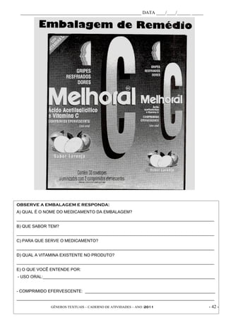 _____________________________________________________ DATA ____/____/______ _____




OBSERVE A EMBALAGEM E RESPONDA:
A) QUAL É O NOME DO MEDICAMENTO DA EMBALAGEM?
_____________________________________________________________________________________
B) QUE SABOR TEM?
_____________________________________________________________________________________
C) PARA QUE SERVE O MEDICAMENTO?
_____________________________________________________________________________________
D) QUAL A VITAMINA EXISTENTE NO PRODUTO?
_____________________________________________________________________________________
E) O QUE VOCÊ ENTENDE POR:
- USO ORAL:__________________________________________________________________________


- COMPRIMIDO EFERVESCENTE: ________________________________________________________
_____________________________________________________________________________________

              GÊNEROS TEXTUAIS – CADERNO DE ATIVIDADES – ANO /2011                   - 42 -
 
