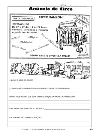 _____________________________________________________ DATA ____/____/______ _____




1- QUAL É O NOME DO CIRCO?_________________________________________________




2_ QUAIS SARÃO AS ATRAÇÕES APRESENTADAS DURANTE O ESPETÁCULO?
____________________________________________________________________________


3-COMO VOCÊ IMAGINA QUE SERÁ A APRESENTAÇÃO DA MACACA ALFABETIZADA?
___________________________________________________________________________________________
___________________________________________________________________________________________


4-QUE PROMOÇÕES VOCÊ VÊ NO ANÚNCIO?___________________________________________________
___________________________________________________________________________________________


5- QUE HORAS SÃO AS APRESENTAÇÕES?
___________________________________________________________________________________________
___________________________________________________________________________________________


              GÊNEROS TEXTUAIS – CADERNO DE ATIVIDADES – ANO /2011                       - 43 -
 
