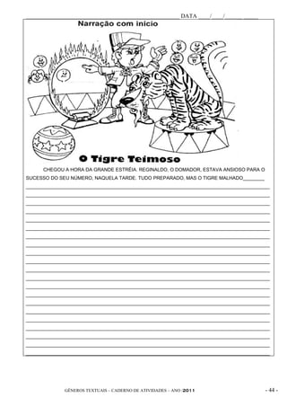 _____________________________________________________ DATA ____/____/______ _____




      CHEGOU A HORA DA GRANDE ESTRÉIA. REGINALDO, O DOMADOR, ESTAVA ANSIOSO PARA O
SUCESSO DO SEU NÚMERO, NAQUELA TARDE. TUDO PREPARADO, MAS O TIGRE MALHADO________
___________________________________________________________________________________________
___________________________________________________________________________________________
___________________________________________________________________________________________
___________________________________________________________________________________________
___________________________________________________________________________________________
___________________________________________________________________________________________
___________________________________________________________________________________________
___________________________________________________________________________________________
___________________________________________________________________________________________
___________________________________________________________________________________________
___________________________________________________________________________________________
___________________________________________________________________________________________
___________________________________________________________________________________________
___________________________________________________________________________________________
___________________________________________________________________________________________
___________________________________________________________________________________________
___________________________________________________________________________________________
___________________________________________________________________________________________
___________________________________________________________________________________________
___________________________________________________________________________________________
___________________________________________________________________________________________




              GÊNEROS TEXTUAIS – CADERNO DE ATIVIDADES – ANO /2011                       - 44 -
 