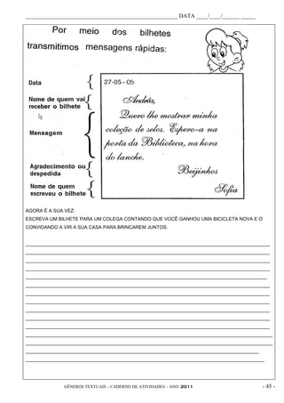 _____________________________________________________ DATA ____/____/______ _____




AGORA É A SUA VEZ:
ESCREVA UM BILHETE PARA UM COLEGA CONTANDO QUE VOCÊ GANHOU UMA BICICLETA NOVA E O
CONVIDANDO A VIR A SUA CASA PARA BRINCAREM JUNTOS.


____________________________________________________________________________________________
____________________________________________________________________________________________
____________________________________________________________________________________________
____________________________________________________________________________________________
___________________________________________________________________________________________
____________________________________________________________________________________________
____________________________________________________________________________________________
____________________________________________________________________________________________
____________________________________________________________________________________________
____________________________________________________________________________________________
____________________________________________________________________________________________
_____________________________________________________________________________________________
_____________________________________________________________________________________________
________________________________________________________________________________________
__________________________________________________________________________________________




              GÊNEROS TEXTUAIS – CADERNO DE ATIVIDADES – ANO /2011                         - 45 -
 